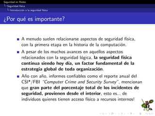 Seguridad en Redes
Seguridad f´ısica
Introducci´on a la seguridad f´ısica
¿Por qu´e es importante?
A menudo suelen relacionarse aspectos de seguridad f´ısica,
con la primera etapa en la historia de la computaci´on.
A pesar de los muchos avances en aquellos aspectos
relacionados con la seguridad l´ogica, la seguridad f´ısica
continua siendo hoy d´ıa, un factor fundamental de la
estrategia global de toda organizaci´on.
A˜no con a˜no, informes conﬁables como el reporte anual del
CSI*/FBI “Computer Crime and Security Survey”, mencionan
que gran parte del porcentaje total de los incidentes de
seguridad, provienen desde el interior, esto es... de
individuos quienes tienen acceso f´ısico a recursos internos!
 