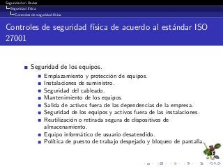 Seguridad en Redes
Seguridad f´ısica
Controles de seguridad f´ısica
Controles de seguridad f´ısica de acuerdo al est´andar ISO
27001
Seguridad de los equipos.
Emplazamiento y protecci´on de equipos.
Instalaciones de suministro.
Seguridad del cableado.
Mantenimiento de los equipos.
Salida de activos fuera de las dependencias de la empresa.
Seguridad de los equipos y activos fuera de las instalaciones.
Reutilizaci´on o retirada segura de dispositivos de
almacenamiento.
Equipo inform´atico de usuario desatendido.
Pol´ıtica de puesto de trabajo despejado y bloqueo de pantalla.
 