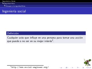 Seguridad en Redes
Seguridad f´ısica
Ataques a la seguridad f´ısica
Ingenier´ıa social
Deﬁnici´on
Cualquier acto que inﬂuye en una persona para tomar una acci´on
que puede o no ser en su mejor inter´es2.
2
http://www.social-engineer.org/
 