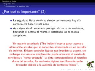 Seguridad en Redes
Seguridad f´ısica
Introducci´on a la seguridad f´ısica
¿Por qu´e es importante? (2)
La seguridad f´ısica continua siendo tan relevante hoy d´ıa
como lo era hace treinta a˜nos.
Aun sigue siendo necesario proteger el cuarto de servidores,
limitando el acceso al mismo e instalando los candados
apropiados.
“Un usuario autorizado (The insider) intenta ganar acceso a
informaci´on sensible que se encuentra almacenada en un servidor
de archivos. Existen controles l´ogicos que impiden su acceso, sin
embargo si el usuario simplemente puede acercarse al cuarto de
servidores y “tomar prestada” la cinta correspondiente al respaldo
diario del servidor, los controles l´ogicos sencillamente ser´an
brincados debido a la ausencia de controles f´ısicos”’.
 