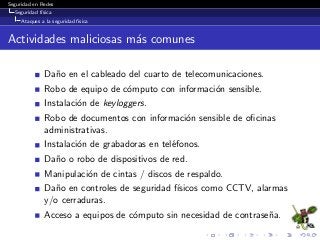 Seguridad en Redes
Seguridad f´ısica
Ataques a la seguridad f´ısica
Actividades maliciosas m´as comunes
Da˜no en el cableado del cuarto de telecomunicaciones.
Robo de equipo de c´omputo con informaci´on sensible.
Instalaci´on de keyloggers.
Robo de documentos con informaci´on sensible de oﬁcinas
administrativas.
Instalaci´on de grabadoras en tel´efonos.
Da˜no o robo de dispositivos de red.
Manipulaci´on de cintas / discos de respaldo.
Da˜no en controles de seguridad f´ısicos como CCTV, alarmas
y/o cerraduras.
Acceso a equipos de c´omputo sin necesidad de contrase˜na.
 