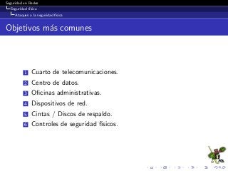 Seguridad en Redes
Seguridad f´ısica
Ataques a la seguridad f´ısica
Objetivos m´as comunes
1 Cuarto de telecomunicaciones.
2 Centro de datos.
3 Oﬁcinas administrativas.
4 Dispositivos de red.
5 Cintas / Discos de respaldo.
6 Controles de seguridad f´ısicos.
 