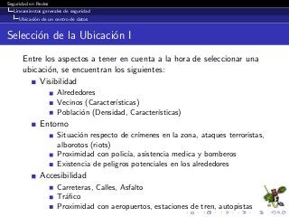 Seguridad en Redes
Lineamientos generales de seguridad
Ubicaci´on de un centro de datos
Selecci´on de la Ubicaci´on I
Entre los aspectos a tener en cuenta a la hora de seleccionar una
ubicaci´on, se encuentran los siguientes:
Visibilidad
Alrededores
Vecinos (Caracter´ısticas)
Poblaci´on (Densidad, Caracter´ısticas)
Entorno
Situaci´on respecto de cr´ımenes en la zona, ataques terroristas,
alborotos (riots)
Proximidad con polic´ıa, asistencia medica y bomberos
Existencia de peligros potenciales en los alrededores
Accesibilidad
Carreteras, Calles, Asfalto
Tr´aﬁco
Proximidad con aeropuertos, estaciones de tren, autopistas
 