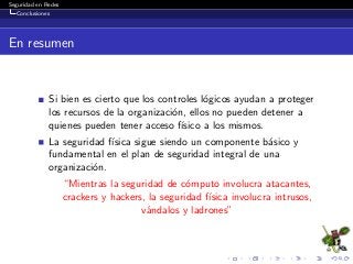 Seguridad en Redes
Conclusiones
En resumen
Si bien es cierto que los controles l´ogicos ayudan a proteger
los recursos de la organizaci´on, ellos no pueden detener a
quienes pueden tener acceso f´ısico a los mismos.
La seguridad f´ısica sigue siendo un componente b´asico y
fundamental en el plan de seguridad integral de una
organizaci´on.
“Mientras la seguridad de c´omputo involucra atacantes,
crackers y hackers, la seguridad f´ısica involucra intrusos,
v´andalos y ladrones”
 