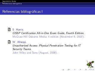 Seguridad en Redes
Referencias bibliogr´aﬁcas
Referencias bibliogr´aﬁcas I
S Harris.
CISSP Certiﬁcation All-in-One Exam Guide, Fourth Edition.
McGraw-Hill Osborne Media; 4 edition (November 9, 2007).
W Allsopp.
Unauthorised Access: Physical Penetration Testing for IT
Security Teams.
John Wiley and Sons (August, 2009).
 