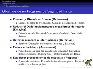 Seguridad en Redes
Seguridad f´ısica
Introducci´on a la seguridad f´ısica
Objetivos de un Programa de Seguridad F´ısica
Prevenir y Disuadir el Crimen (Deferrence)
Cercas, Se˜nales de Precauci´on, Guardias de Seguridad, Perros.
Reducir el Da˜no implementando mecanismos de retardo
(Delaying)
Cerraduras, Medidas de defensa en profundidad, Control de
Acceso.
Detectar cr´ımenes o interrupci´ones (Detection)
Sensores/Detecci´on de intrusos (Internos y Externos)
Evaluar el Incidente (Assessment)
Procedimientos para los guardias de seguridad, Estructura
decomunicaciones (Calling tree), Determinaci´on del Da˜no.
Establecer procedimientos de respuesta (Response)
Fuerza de respuesta, Procedimientos de emergencia, Personal
m´edico, bomberos, polic´ıa.
 