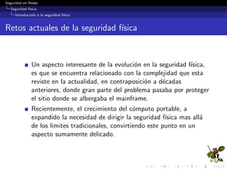 Seguridad en Redes
Seguridad f´ısica
Introducci´on a la seguridad f´ısica
Retos actuales de la seguridad f´ısica
Un aspecto interesante de la evoluci´on en la seguridad f´ısica,
es que se encuentra relacionado con la complejidad que esta
reviste en la actualidad, en contraposici´on a d´ecadas
anteriores, donde gran parte del problema pasaba por proteger
el sitio donde se albergaba el mainframe.
Recientemente, el crecimiento del c´omputo portable, a
expandido la necesidad de dirigir la seguridad f´ısica mas all´a
de los limites tradicionales, convirtiendo este punto en un
aspecto sumamente delicado.
 