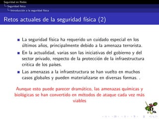 Seguridad en Redes
Seguridad f´ısica
Introducci´on a la seguridad f´ısica
Retos actuales de la seguridad f´ısica (2)
La seguridad f´ısica ha requerido un cuidado especial en los
´ultimos a˜nos, principalmente debido a la amenaza terrorista.
En la actualidad, varias son las iniciativas del gobierno y del
sector privado, respecto de la protecci´on de la infraestructura
critica de los pa´ıses.
Las amenazas a la infraestructura se han vuelto en muchos
casos globales y pueden materializarse en diversas formas. .
Aunque esto puede parecer dram´atico, las amenazas qu´ımicas y
biol´ogicas se han convertido en m´etodos de ataque cada vez m´as
viables
 