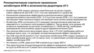 Ренопротективная стратегия применения
ингибиторов АПФ и антагонистов рецепторов AT-I
• Ингибиторы АПФ следует назначать всем больным на ранних стадиях
любых нефропатий при СПБ > 0.5-1 г/сут вне зависимости от уровня АД
• Клиническим предиктором эффективности ренопротективного действия
препаратов является частичная (СПБ < 2.5 г/сут) или полная (СПБ < 0.5 г/сут) ремиссия
протеинурии через несколько недель или месяцев после начала приема медикаментов
• Игнибиторы АПФ и антагонисты АТ-I оказывают ренопротективное действие вне
зависимости от системного гипотензивного эффекта. Тем не менее, если уровень АД
на фоне их применения не достигает оптимального (< 130/80 мм Hg), необходимо
присоединение гипотензивных средств других фармакологических групп
• При наличии избыточного веса (индекс массы тела > 27 кг/м2) необходимо добиться
снижения массы тела, что усиливает антипротеинурический эффект препаратов
• При СКФ ниже 50-55 мл/мин/1.73 м2 назначение ингибиторов АПФ следует проводить на
фоне низкобелковой диеты: 0.8 г/кг массы тела, что увеличивает антипротеинурический
эффект ингибиторов АПФ
• Не отменять и-АПФ, даже если СКФ снижается до стадии ХБП-4
• При недостаточном антипротеинурическом эффекте применения любого препарата одной
из групп (и-АПФ или а-АТ-I) может быть использована комбинация: и-АПФ+а-АТ-I
Nephrology 2010;15:57;JASN 2011;22:1122
 