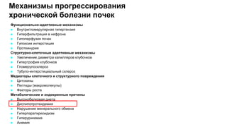 Механизмы прогрессирования
хронической болезни почек
Функционально-адаптивные механизмы
 Внутригломерулярная гипертензия
 Гиперфильтрация в нефроне
 Гипоперфузия почек
 Гипоксия интерстиция
 Протеинурия
Структурно-клеточные адаптивные механизмы
 Увеличение диаметра капилляров клубочков
 Гипертрофия клубочков
 Гломерулосклероз
 Тубуло-интерстициальный склероз
Медиаторы клеточного и структурного повреждения
 Цитокины
 Пептиды (макромолекулы)
 Факторы роста
Метаболические и эндокринные причины
 Высокобелковая диета
 Дислипопротеидемия
 Нарушение минерального обмена
 Гиперпаратиреоидизм
 Гиперурикемия
 Анемия
.
 
