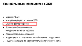 Принципы ведения пацинтов с ХБП
 Скрининг ХБП
 Контроль прогрессирования ХБП
 Оценка факторов риска
 Коррекция факторов риска
 Нефропротективная терапия
 Кардиопротективная терапия
 Коррекция и профилактика метаболических нарушений
 Подготовка пациента к заместительной почечной терапии
 