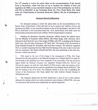 The le meeting to review the action taken on the recommendations of the Special
Team of Secretaries, which had been set up to examine the violation of laws and
regulations by NSEL or any associated company or any of the participants, was held at
3:00 PM on 05.04.2017 in the Committee Room No. 131A, North Block, New Delhi
under the Chairmanship of Secretary (Economic Affairs). The list of participants is
annexed.
Summary Record of Discussion
The Sixteenth meeting to review the action taken on the recommendations of the
Special Team of Secretaries, which had been set up to examine the violation of laws and
regulations by NSEL or any associated company or any of the participants, was held at 3:00
PM on 05.04.2017 in the Committee Room No. 131A, North Block, New Delhi under the
Chairmanship of Secretary (Economic Affairs). The list of participants is annexed.
2. Initiating the dikussion, Secretary (Economic Affairs) desired the updated status
from the Ministry of Corporate Affairs (MCA). Shri Pritam Singh, Addl. Secretary, MCA
informed in brief about the case of the merger of NSEL with FTIL is pending in the Bombay
High Court. The next date of hearing is 18th April, 2017. The interest of the Government is
being defended through Mr. Khambata, ASG and other counsels. The Chairman suggested
MCA to consider requesting Bombay High Court for hearing of the case on day-to-day basis
until the conclusion. Shri Singh informed that MCA has been petitioning on the same line,
however, without any success.
3. With regard to the case of the change in the management of FTIL, Shri Singh
informed that the main petition in the National Company Law Tribunal (NCLT) is ready for
final hearing as the pleadings have been completed. In the meanwhile, FTIL has moved an
appeal before the National Company Law Appellate Tribunal (NCLAT). NCLAT has
allowed the appeal, set aside the order dated 6.12.2016 (whose order and contents of the
order?) and has directed that the matter be transferred to the Chennai Bench of NCLAT. The
date for hearing is yet to be fixed. The Chairman desired to know who is defending the
interest of the Government. Shri Singh replied that Addl. Solicitor General Chennai is
defending the case.
4. The Chairman desired that the MCA should have a team of two or three officers
dedicated for dealing with the two above mentioned cases relating to NSEL/FTIL. who may
be instructed to deal with the case expeditiously as a special assignment.
1
 