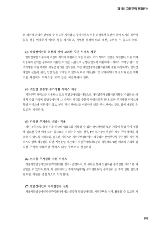 101
제1회 지원주택 컨퍼런스
의 의견이 최대한 반영될 수 있도록 지원하고 주거서비스 이용 과정에서 불편한 점이 있거나 불만이
있을 경우 언제든지 이의신청을 제기하고 적법한 절차에 따라 개선 보완될 수 있도록 한다
발달장애인의 최선의 이익 고려한 주거 서비스 제공
발달장애인 이용자의 최선의 이익에 부합하는 것을 목표로 주거 서비스 전반을 지원한다 이를 위해
이용자의 권익을 옹호하고 지원할 수 있는 사람들로 구성된 별도의 위원회에서 서비스 적격성 평가 및
주거생활 지원 계획의 적정성 평가를 실시한다 또한 개인별주거생활지원계획 수립 과정에서도 발달장
애인의 눈높이 관점 입장 등을 고려할 수 있도록 하고 지원센터 및 코디네이터 역시 이와 같은 계획
수립 과정에서 의사소통 조력 등을 제공하여야 한다
개인별 맞춤형 주거생활 서비스 제공
지원주택 서비스를 이용하는 모든 발달장애인을 대상으로 개인별주거생활지원계획을 수립하고 이
계획 수립 과정에 발달장애인과 그 가족의 의견을 충분히 반영하도록 한다 또한 주거생활 서비스가
특정 서비스에 국한되지 않고 공적 복지 서비스를 비롯하여 민간 복지 서비스 등도 함께 제공될 수
있도록 지원한다
다양한 주거옵션 개발ㆍ적용
개인 소득으로 일정 수준 이상의 임대료를 지불할 수 있는 발달장애인 또는 가족이 독립 주거 생활
에 필요한 주택 매매 또는 임차료를 지불할 수 있는 경우 인 또는 인 이상이 직접 주택 계약을 체
결할 수 있도록 지원하되 필요한 서비스는 지원주택센터에서 제공하는 본인부담형 주거생활 지원 서
비스도 함께 제공한다 다만 시범운영 기간에는 지원주택센터로부터 자동차로 분 이내의 거리에 위
치한 주택에 한해서만 서비스 대상 주택으로 선정한다
원스톱 주거생활 지원 서비스
서울시발달장애인지원주택센터를 설치ㆍ운영하고 이 센터를 통해 일원화된 주거생활 서비스를 제
공받을 수 있도록 한다 이 센터에서는 주거취득계약 주거생활유지 주거관리 등 주거 생활 전반에
필요한 지원을 종합적으로 담당한다
발달장애인의 자기결정권 실현
서울시발달장애인지원주택센터에서는 중증의 발달장애인도 지원주택을 선택 활용할 수 있도록 지
 