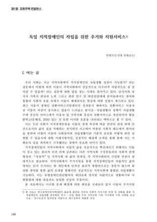 140
제1회 지원주택 컨퍼런스
독일 지적장애인의 자립을 위한 주거와 지원서비스1)
박재우(우석대 외래교수)
I. 여는 글
우리 사회는 지금 지역사회에서 지적장애인의 자립생활 실천이 가능한가? 라는
질문에서 어떻게 하면 이들이 지역사회에서 성공적으로 어우러져 자립적으로 잘 살
아갈 수 있을까? 라는 질문에 대한 답을 찾는 시대로 들어서고 있다. 당사자와 당
사자 가족의 관심과 노력 그리고 관련 연구 및 대중전달매체 분야들에서도 참여와
통합의 사회적 흐름 속에서 이들이 배제되어온 현실에 대한 성찰이 제기되고 있다.
최근 서울시 장애인 전환서비스지원센터의 성과분석 예에서도 전환서비스 이용자
중 이들의 비중이 증가하고 있음이 드러났고 탈시설·자립생활의 정책이 자립생활
주택 중심의 서비스에서 이용자 및 지역사회 중심의 전환서비스로 개선되어야 함을
밝히고(문혜진, 2016) 있는 것 또한 이러한 흐름을 나타내는 맥락으로 볼 수 있다.
이는 우리 사회가 지적장애인들을 이들의 장애 특성에 따른 편견의 관점 하에 인
간으로서의 삶의 질을 저해하는 전시대적 사고에서 비롯된 사회적 태도에서 벗어남
을 뜻하며 더불어 이들의 사회참여와 자립생활이란 기본적 권리를 어떻게 하면 실
현할 수 있을지에 대한 미래지향적인, 실질적인 해결책 모색을 통해 함께 사는 사
회로의 길을 개척하기 시작했다는 점에서 중요한 의미가 있다.
지적장애인들이 지역사회에서 자립적 삶을 성공적으로 뿌리내리기 위해서는 이들
이 살고 있는 물리적 터전 위에 공존하는 다른 지역사회 구성원들과의 사회적 관계
형성과 “정상적”인 지역사회 내 삶의 연계성, 즉 지역사회와의 긴밀한 연결이 절
대적으로 필요하다. 지역사회에서 주거지원을 통한 지적장애인들의 자립적인 삶의
영위는 단지 주거라는 한 개인에게 던져진 물리적 통합만으로는 충분치 않으며 완
전한 참여를 통한 삶의 토대를 통해서만 성공적으로 지역사회에 통합된 자립생활이
가능하다. 이는 유엔장애인권리협약의 제19조에 명시된 자립적으로 생활하기와 사
회통합에 대한 내용과도 동일한 선상의 주장이다.
본 자료에서는 이러한 문제 해결에 대한 방안을 국내보다 앞서 이들의 주거지원
1) 본 자료는 한국장애인복지학(2017) 36호에 출판된 저자의 사회적 지지기반 연계 및 강화를 통한 지
적장애인의 자립생활 촉진방안 연구 – 독일 헤센 주의 지역사회 기반 지지체계 구축 사례를 중심
으로 – 연구논문의 일부분을 바탕으로 재구성하여 제출한 것임.
 