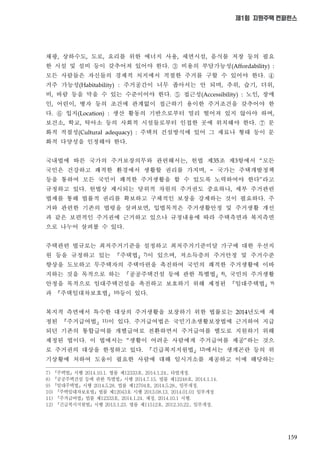 159
제1회 지원주택 컨퍼런스
채광 상하수도 도로 요리를 위한 에너지 사용 세면시설 음식물 저장 등의 필요
한 시설 및 설비 등이 갖추어져 있어야 한다 비용의 부담가능성
모든 사람들은 자신들의 경제적 처지에서 적절한 주거를 구할 수 있어야 한다
거주 가능성 주거공간이 너무 좁아서는 안 되며 추위 습기 더위
비 바람 등을 막을 수 있는 수준이어야 한다 접근성 노인 장애
인 어린이 병자 등의 조건에 관계없이 접근하기 용이한 주거조건을 갖추어야 한
다 입지 생산 활동의 기반으로부터 멀리 떨어져 있지 않아야 하며
보건소 학교 탁아소 등의 사회적 시설들로부터 인접한 곳에 위치해야 한다 문
화적 적절성 주택의 건설방식에 있어 그 재료나 형태 등이 문
화적 다양성을 인정해야 한다
국내법에 따른 국가의 주거보장의무와 관련해서는 헌법 제 조 제 항에서 모든
국민은 건강하고 쾌적한 환경에서 생활할 권리를 가지며 국가는 주택개발정책
등을 통하여 모든 국민이 쾌적한 주거생활을 할 수 있도록 노력하여야 한다 라고
규정하고 있다 헌법상 제시되는 당위적 차원의 주거권도 중요하나 세부 주거관련
법제를 통해 법률적 권리를 확보하고 구체적인 보장을 강제하는 것이 필요하다 주
거와 관련한 기존의 법령을 살펴보면 입법목적은 주거생활안정 및 주거생활 개선
과 같은 보편적인 주거권에 근거하고 있으나 규정내용에 따라 주택측면과 복지측면
으로 나누어 살펴볼 수 있다
주택관련 법규로는 최저주거기준을 설정하고 최저주거기준미달 가구에 대한 우선지
원 등을 규정하고 있는 주택법 이 있으며 저소득층의 주거안정 및 주거수준
향상을 도모하고 무주택자의 주택마련을 촉진하여 국민의 쾌적한 주거생활에 이바
지하는 것을 목적으로 하는 공공주택건설 등에 관한 특별법 국민의 주거생활
안정을 목적으로 임대주택건설을 촉진하고 보호하기 위해 제정된 임대주택법
과 주택임대차보호법 등이 있다
복지적 측면에서 특수한 대상의 주거생활을 보장하기 위한 법률로는 년도에 제
정된 주거급여법 이 있다 주거급여법은 국민기초생활보장법에 근거하여 지급
되던 기존의 통합급여를 개별급여로 전환하면서 주거급여를 별도로 지원하기 위해
제정된 법이다 이 법에서는 생활이 어려운 사람에게 주거급여를 제공 하는 것으
로 주거권의 대상을 한정하고 있다 긴급복지지원법 에서는 생계곤란 등의 위
기상황에 처하여 도움이 필요한 사람에 대해 임시거소를 제공하고 이에 해당하는
7) 『주택법』시행 2014.10.1. 법률 제12333호, 2014.1.24., 타법개정.
8) 『공공주택건설 등에 관한 특별법』시행 2014.7.15. 법률 제12248호, 2014.1.14.
9) 『임대주택법』시행 2014.5.28. 법률 제12704호, 2014.5.28., 일부개정.
10) 『주택임대차보호법』법률 제12043호 시행 2013.08.13, 2014.01.01 일부개정
11) 『주거급여법』법률 제12333호, 2014.1.24. 제정, 2014.10.1 시행.
12) 『긴급복지지원법』시행 2013.1.23. 법률 제11512호, 2012.10.22., 일부개정,
 