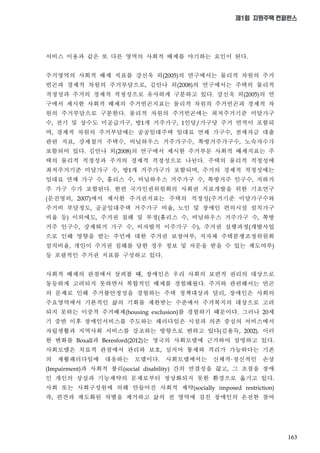 163
제1회 지원주택 컨퍼런스
서비스 이용과 같은 또 다른 영역의 사회적 배제를 야기하는 요인이 된다
주거영역의 사회적 배제 지표를 강신욱 외 의 연구에서는 물리적 차원의 주거
빈곤과 경제적 차원의 주거부담으로 김안나 외 의 연구에서는 주택의 물리적
적정성과 주거의 경제적 적정성으로 유사하게 구분하고 있다 강신욱 외 의 연
구에서 제시한 사회적 배제의 주거빈곤지표는 물리적 차원의 주거빈곤과 경제적 차
원의 주거부담으로 구분한다 물리적 차원의 주거빈곤에는 최저주거기준 미달가구
수 전기 및 상수도 미공급가구 방 개 거주가구 인당 가구당 주거 면적이 포함되
며 경제적 차원의 주거부담에는 공공임대주택 임대료 연체 가구수 전세자금 대출
관련 지표 강제철거 주택수 비닐하우스 거주가구수 쪽방거주가구수 노숙자수가
포함되어 있다 김안나 외 의 연구에서 제시한 주거부문 사회적 배제지표는 주
택의 물리적 적정성과 주거의 경제적 적정성으로 나뉜다 주택의 물리적 적정성에
최저주거기준 미달가구 수 방 개 거주가구가 포함되며 주거의 경제적 적정성에는
임대료 연체 가구 수 홈리스 수 비닐하우스 거주가구 수 쪽방거주 인구수 지하거
주 가구 수가 포함된다 한편 국가인권위원회의 사회권 지표개발을 위한 기초연구
문진영외 에서 제시한 주거권지표는 주택의 적정성 주거기준 미달가구수와
주거비 부담정도 공공임대주택 거주가구 비율 노인 및 장애인 편의시설 설치가구
비율 등 이외에도 주거권 침해 및 부정 홈리스 수 비닐하우스 거주가구 수 쪽방
거주 인구수 강제퇴거 가구 수 비자발적 이주가구 수 주거권 실행과정 개발사업
으로 인해 영향을 받는 주민에 대한 주거권 보장여부 지자체 주택분쟁조정위원회
설치비율 개인이 주거권 침해를 당한 경우 정보 및 자문을 받을 수 있는 제도여부
등 포괄적인 주거권 지표를 구성하고 있다
사회적 배제의 관점에서 살펴볼 때 장애인은 우리 사회의 보편적 권리의 대상으로
동등하게 고려되지 못하면서 복합적인 배제를 경험해왔다 주거와 관련해서는 빈곤
의 문제로 인해 주거불안정성을 경험하는 주택 정책대상과 달리 장애인은 사회의
주요영역에서 기본적인 삶의 기회를 제한받는 수준에서 주거복지의 대상으로 고려
되지 못하는 이중적 주거배제 를 경험하기 때문이다 그러나 세
기 중반 이후 장애인서비스를 주도하는 패러다임은 시설과 의존 중심의 서비스에서
자립생활과 지역사회 서비스를 강조하는 방향으로 변하고 있다 김용득 이러
한 변화를 과 는 영국의 사회모델에 근거하여 설명하고 있다
사회모델은 치료적 관점에서 관리와 보호 심지어 통제와 격리가 가능하다는 기존
의 재활패러다임에 대응하는 모델이다 사회모델에서는 신체적 정신적인 손상
과 사회적 불리 간의 연결성을 끊고 그 초점을 장애
인 개인의 상실과 기능제약의 문제로부터 정상화되지 못한 환경으로 옮기고 있다
사회 또는 사회구성원에 의해 만들어진 사회적 제약
즉 편견과 제도화된 차별을 제거하고 삶의 전 영역에 걸친 장애인의 온전한 참여
 