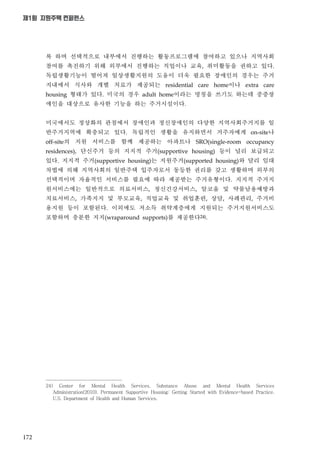 172
제1회 지원주택 컨퍼런스
록 하며 선택적으로 내부에서 진행하는 활동프로그램에 참여하고 있으나 지역사회
참여를 촉진하기 위해 외부에서 진행하는 직업이나 교육 취미활동을 권하고 있다
독립생활기능이 떨어져 일상생활지원의 도움이 더욱 필요한 장애인의 경우는 주거
지내에서 식사와 개별 치료가 제공되는 이나
형태가 있다 미국의 경우 이라는 명칭을 쓰기도 하는데 중증장
애인을 대상으로 유사한 기능을 하는 주거시설이다
미국에서도 정상화의 관점에서 장애인과 정신장애인의 다양한 지역사회주거지를 일
반주거지역에 확충되고 있다 독립적인 생활을 유지하면서 거주자에게 나
의 지원 서비스를 함께 제공하는 아파트나
단신주거 등의 지지적 주거 등이 널리 보급되고
있다 지지적 주거 는 지원주거 와 달리 임대
차법에 의해 지역사회의 일반주택 입주자로서 동등한 권리를 갖고 생활하며 외부의
선택적이며 자율적인 서비스를 필요에 따라 제공받는 주거유형이다 지지적 주거지
원서비스에는 일반적으로 의료서비스 정신건강서비스 알코올 및 약물남용예방과
치료서비스 가족지지 및 부모교육 직업교육 및 취업훈련 상담 사례관리 주거비
용지원 등이 포함된다 이외에도 저소득 취약계층에게 지원되는 주거지원서비스도
포함하며 충분한 지지 를 제공한다
24) Center for Mental Health Services, Substance Abuse and Mental Health Services
Administration(2010). Permanent Supportive Housing: Getting Started with Evidence-based Practice.
U.S. Department of Health and Human Services.
 