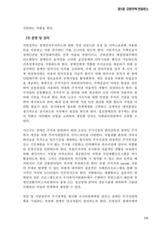 191
제1회 지원주택 컨퍼런스
지원하는 역할을 한다
(3) 운영 및 관리
지방정부는 장애인거주서비스에 관한 적정 권장기준 설정 및 서비스표준화 적용방
안을 마련하고 이를 준수하는 가를 모니터링 하도록 한다 기본적으로 주택공급시
장애인전용 영구임대아파트 건축 비율을 상향시키고 건축설계나 매입임대주택의
리모델링시 장애인의 움직임을 고려한 공간설계와 외부시설물 배치가 가능하도록
건축설계자문을 지원하도록 한다 장애인에게 적합한 주거공간을 제공하기 위해 공
공주택의 장애인 편의시설 설치를 고려하며 주택 내 편의시설을 설치 후 이사 시
에 원상복귀하는 비용과 번거로움을 가급적 줄이기 위해 편의시설 설치가 된 장애
인임대주택 등의 정보공유와 연계사업을 활성화한다 개인 침실을 비롯한 독립공간
을 제공하는 방향으로 주거기준이 마련되어야하나 주택공급이 어려운 현실을 감안
하여 공동침실을 사용하되 최대한 주거지내 자율적인 생활이 보장되도록 한다 입
주자들의 공동활동은 주거유지 및 관리를 위한 최소한의 모임 이외에 자율적인 참
여에 기반을 두도록 한다 특히 소규모 거주지에 대한 안전한 주거의 기준을 설정
하여 제시하도록 하며 화재 등에 대비한 시설 안전 관리를 위한 별도의 지침을 마
련할 필요가 있다 위기대응에 필요한 연계체계를 구축하고 실제적인 대비훈련도
정기적으로 실시하도록 지자체가 점검을 하도록 한다 정신장애인의 경우에는 증상
의 악화나 자타해의 위험을 고려하여 개인별 안전도 사례관리차원에서 고려할 수
있다
시군구는 장애인 주거와 관련하여 관내 소규모 주거시설의 관리감독과 장애인 주거
복지 개선을 위한 주거지원업무의 가이드라인을 마련한다 자립생활 훈련과 지역사
회적응을 목적으로 입주기간을 제한하는 한시적인 주거시설과 안정적인 주거목적을
갖고 기간제한을 두지 않는 주거를 구분하고 인력배치와 관리지침에 있어서 차별화
된 운영규정을 마련하도록 한다 독립주거지와 유사하게 자율적인 생활을 보장하기
위해 재가서비스 지원을 외부로부터 제공받으며 지역내 주간재활프로그램을 적극
활용하도록 한다 그러나 건물관리와 위기상황 시 대처할 수 있는 관리 인력을 배
치하거나 기존 건물관리업무 부서에 부과하도록 한다 또한 주거지내 지원
의 부재로 발생할 수 있는 위험에 대비하여 집중적인 사례관리프로그램을 통해 상
시적인 지지와 모니터링이 이루어지도록 한다 사례관리는 개별화되고 집중적인 일
대일의 전문 프로그램으로서 주거복지지원센터에서 수행하기 부담스럽기 때문에 장
애인전환서비스지원센터나 장애 도는 정신장애 분야의 전문기관에 위탁하여 기관내
사례관리 사업과 연계하여 제공할 수 있다
중앙 및 지방정부의 주거정책을 평가할 모니터링체계를 갖추고 장애인 주거지원계
획을 수립하는 과정에 장애인 당사자들이 참여하도록 한다 무엇보다 장애인에게
 