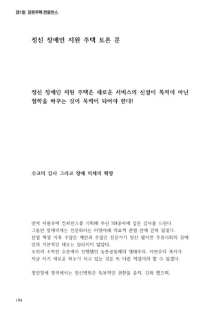 194
제1회 지원주택 컨퍼런스
정신 장애인 지원 주택 토론 문
정신 장애인 지원 주택은 새로운 서비스의 신설이 목적이 아닌
철학을 바꾸는 것이 목적이 되어야 한다!
수고의 감사 그리고 장애 의제의 확장
먼저 지원주택 컨퍼런스를 기획해 주신 SH공사에 깊은 감사를 드린다.
그동안 장애의제는 전문화라는 미명아래 의료적 관점 안에 갇혀 있었다.
산업 혁명 이후 수많은 예산과 수많은 전문가가 양산 됐지만 주류사회의 장애
인의 기본적인 태도는 달라지지 않았다.
오히려 소박한 수준에서 진행됐던 농촌공동체의 생태주의, 자연주의 복지가
지금 시기 새로운 화두가 되고 있는 것은 또 다른 역설이라 할 수 있겠다.
정신장애 영역에서는 정신병원은 독보적인 권한을 유지, 강화 했으며,
 