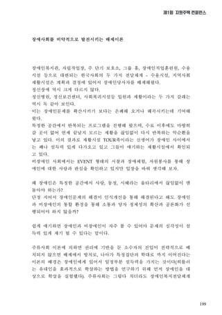 199
제1회 지원주택 컨퍼런스
장애사회를 비약적으로 발전시키는 배제이론
장애인복지관 자립작업장 주 단기 보호소 그룹 홈 장애인직업훈련원 수용
시설 등으로 대변되는 한국사회의 두 가지 전달체계 수용시설 지역사회
재활시설은 계획과 결정에 있어서 장애인당사자를 배제해왔다
정신장애 역시 크게 다르지 않다
정신병원 정신보건센터 사회복귀시설등 입원과 재활이라는 두 가지 갈래는
역시 독 같아 보인다
이는 장애인문제를 확산시키기 보다는 은폐해 오거나 왜곡시키는데 기여해
왔다
특정한 공간에서 반복되는 프로그램을 진행해 왔으며 수료 이후에도 마땅히
갈 곳이 없어 언제 끝날지 모르는 재활을 끊임없이 다시 반복하는 악순환을
낳고 있다 이의 결과로 재활시설 족이라는 신생어가 장애인 사이에서
는 꽤나 설득력 있게 다가오고 있고 그들이 얘기하는 재활시설에서 확인되
고 있다
비장애인 사회에서는 형태의 시찰과 장애체험 자원봉사를 통해 장
애인에 대한 사랑과 관심을 확인하고 있지만 입장을 바꿔 생각해 보자
왜 장애인은 특정한 공간에서 사랑 동정 시혜라는 울타리에서 끊임없이 맴
돌아야 하는가
단정 지어서 장애인문제의 해결이 인식개선을 통해 해결된다고 해도 장애인
과 비장애인의 통합 환경을 통해 소통과 양자 정체성의 확산과 공론화가 선
행되어야 하지 않을까
쉽게 얘기하면 장애인과 비장애인이 자주 볼 수 있어야 문제의 심각성이 설
득력 있게 제기 될 수 있다는 말이다
주류사회 이론에 의하면 권리에 기반을 둔 소수자의 진입이 전략적으로 배
치되지 않으면 배제에서 방치로 나아가 특정집단의 학대로 까지 이어진다는
이론의 배경은 장애인에게 있어서 일정부분 설득력을 가지는 것이다 히틀러
는 유대인을 효과적으로 학살하는 방법을 연구하기 위해 먼저 장애인을 대
상으로 학살을 실험했다 주류사회는 그렇다 치더라도 장애인복지전달체계
 