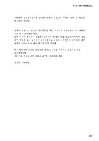 205
제1회 지원주택 컨퍼런스
그렇다면 정신장애정책을 둘러싼 현재의 주장들이 무위로 끝날 수 있음을
암시하는 것이다
정책의 최종적인 방향이 정신병원이 아닌 지역사회 자립생활이라면 재원의
흐름 역시 그러해야 한다
또한 이러한 흐름에서 정신장애당사자의 참여와 결정 전달체계에서의 직접
적인 역할을 찾지 못한다면 대리인주의로 대변되는 정신장애 당사자를 대상
화했던 기존의 늪을 빠져 나오지 못할 것이다
다시 말하지만 주거는 물리적인 것이고 그것을 목적으로 견인하는 것은
가치체계이다
서비스의 신설이 아닌 철학을 바꾸는 것이어야 한다
간절히 기원한다
 