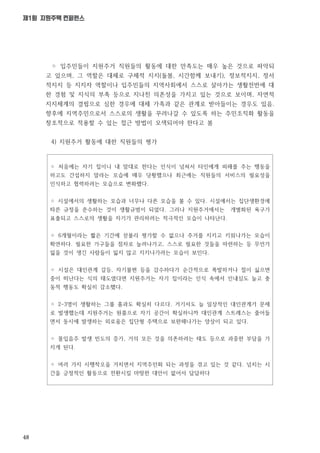 48
제1회 지원주택 컨퍼런스
◦ 처음에는 자기 집이니 내 맘대로 한다는 인식이 넘쳐서 타인에게 피해를 주는 행동을
하고도 간섭하지 말라는 모습에 매우 당황했으나 최근에는 직원들의 서비스의 필요성을
인식하고 협력하려는 모습으로 변화했다.
◦ 시설에서의 생활하는 모습과 너무나 다른 모습을 볼 수 있다. 시설에서는 집단생환경에
따른 규정을 준수하는 것이 생활규범이 되었다. 그러나 지원주거에서는 개별화된 욕구가
표출되고 스스로의 생활을 자기가 관리하려는 적극적인 모습이 나타난다.
◦ 6개월이라는 짧은 기간에 섣불리 평가할 수 없으나 주거를 지키고 키워나가는 모습이
확연하다. 필요한 가구들을 점차로 늘려나가고, 스스로 필요한 것들을 마련하는 등 무언가
잃을 것이 생긴 사람들이 잃지 않고 지키나가려는 모습이 보인다.
◦ 시설은 대인관계 갈등, 자기불편 등을 감수하다가 순간적으로 폭발하거나 절이 싫으면
중이 떠난다는 식의 태도였다면 지원주거는 자기 집이라는 인식 속에서 인내심도 늘고 충
동적 행동도 확실히 감소했다.
◦ 2-3명이 생활하는 그룹 홈과도 확실히 다르다. 거기서도 늘 일상적인 대인관계가 문제
로 발생했는데 지원주거는 원룸으로 자기 공간이 확실하니까 대인관계 스트레스는 줄어들
면서 동시에 발생하는 외로움은 집단형 주택으로 보완해나가는 양상이 되고 있다.
◦ 몰입음주 발생 빈도의 증가, 거의 모든 것을 의존하려는 태도 등으로 과중한 부담을 가
지게 된다.
◦ 여러 가지 시행착오을 거치면서 지역주민화 되는 과정을 겪고 있는 것 같다. 넘치는 시
간을 긍정적인 활동으로 전환시킬 마땅한 대안이 없어서 답답하다
◦ 입주민들이 지원주거 직원들의 활동에 대한 만족도는 매우 높은 것으로 파악되
고 있으며, 그 역할은 대체로 구체적 지지(돌봄, 시간함께 보내기), 정보적지지, 정서
적지지 등 지지자 역할이나 입주민들의 지역사회에서 스스로 살아가는 생활전반에 대
한 경험 및 지식의 부족 등으로 지나친 의존성을 가지고 있는 것으로 보이며, 자연적
지지체계의 결핍으로 심한 경우에 대체 가족과 같은 관계로 받아들이는 경우도 있음.
향후에 지역주민으로서 스스로의 생활을 꾸려나갈 수 있도록 하는 주민조직화 활동을
창조적으로 적용할 수 있는 접근 방법이 모색되어야 한다고 봄
4) 지원주거 활동에 대한 직원들의 평가
 