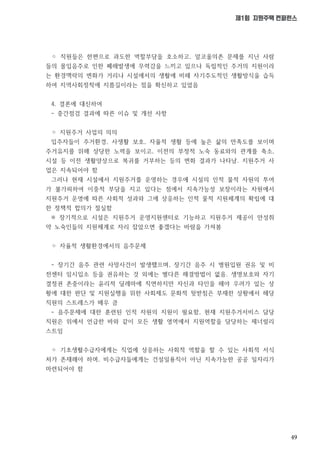 49
제1회 지원주택 컨퍼런스
◦ 직원들은 한편으로 과도한 역할부담을 호소하고, 알코올의존 문제를 지닌 사람
들의 몰입음주로 인한 폐해발생에 무력감을 느끼고 있으나 독립적인 주거의 지원이라
는 환경맥락의 변화가 거리나 시설에서의 생활에 비해 자기주도적인 생활방식을 습득
하여 지역사회정착에 지름길이라는 점을 확신하고 있었음
4. 결론에 대신하여
- 중간점검 결과에 따른 이슈 및 개선 사항
◦ 지원주거 사업의 의의
입주자들이 주거환경, 사생활 보호, 자율적 생활 등에 높은 삶의 만족도를 보이며
주거유지를 위해 상당한 노력을 보이고, 이전의 부정적 노숙 동료와의 관계를 축소,
시설 등 이전 생활양상으로 복귀를 거부하는 등의 변화 결과가 나타남. 지원주거 사
업은 지속되어야 함
그러나 현재 시설에서 지원주거를 운영하는 경우에 시설의 인적 물적 자원의 투여
가 불가피하여 이중적 부담을 지고 있다는 점에서 지속가능성 보장이라는 차원에서
지원주거 운영에 따른 사회적 성과와 그에 상응하는 인적 물적 지원체계의 확립에 대
한 정책적 합의가 절실함
※ 장기적으로 시설은 지원주거 운영지원센터로 기능하고 지원주거 제공이 만성취
약 노숙인들의 지원체계로 자리 잡았으면 좋겠다는 바람을 가져봄
◦ 자율적 생활환경에서의 음주문제
- 장기간 음주 관련 사망사건이 발생했으며, 장기간 음주 시 병원입원 권유 및 비
전센터 임시입소 등을 권유하는 것 외에는 별다른 해결방법이 없음. 생명보호와 자기
결정권 존중이라는 윤리적 딜레마에 직면하지만 자신과 타인을 해야 우려가 있는 상
황에 대한 판단 및 지원실행을 위한 사회제도 문화적 뒷받침은 부재한 상황에서 해당
직원의 스트레스가 매우 큼
- 음주문제에 대한 훈련된 인적 자원의 지원이 필요함, 현재 지원주거서비스 담당
직원은 위에서 언급한 바와 같이 모든 생활 영역에서 지원역할을 담당하는 제너럴리
스트임
◦ 기초생활수급자에게는 직업에 상응하는 사회적 역할을 할 수 있는 사회적 서식
처가 존재해야 하며, 비수급자들에게는 건설일용직이 아닌 지속가능한 공공 일자리가
마련되어야 함
 