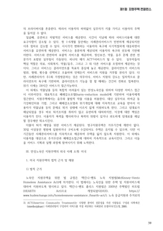 59
제1회 지원주택 컨퍼런스
의 프라이버시를 존중한다. 따라서 이용자의 허락없이 실무자가 키를 가지고 이용자의 주택
을 들어갈 수 없다.
일곱째, 유연하고 자발적인 서비스를 제공한다. 시간이 지남에 따라 서비스이용에 대한
요구사항이 감소될 수 있다. 첫 1-6개월 동안에는 사례관리서비스가 빈번하게 제공되지만
이후 점차로 감소할 수 있다. 시시각각 변화하는 이용자의 욕구에 시기적절하게 대응하면서
서비스를 유연하게 제공한다. 서비스는 충분하게 제공되며 이용자의 욕구와 선호에 기반해
야한다. 서비스와 관련하여 포괄적 서비스를 제공하며, 정신보건, 약물, 음주 문제 관련 전
문가가 포함된 실무팀이 가동된다. 하나의 예가 ACT3)서비스가 될 수 있다. 실무자들의
핵심 역할은 의료, 사회복지, 약물/음주, 그리고 그 외 다른 서비스를 조정하여 제공하는 것
이다. 그리고 서비스는 클라이언트를 목표의 중심에 놓고 제공한다. 클라이언트가 서비스의
범위, 형태, 횟수를 선택하고 조율하며 언제든지 서비스와 지원을 거부할 권리가 있다. 다
만, 사례관리자가 주1회 가정방문하는 것은 의무이다. 서비스 지원의 강도는 일차적으로 클
라이언트의 욕구에 기반하며, 클라이언트가 기능을 잘 할 때에는 간간히 전화로 접촉한다.
위기 시에는 24시간 서비스가 접근가능하다.
이 외에도 약물남용 등의 복합적 어려움이 있는 만성노숙인을 위하여 다양한 서비스 접근
이 이루어진다. 대표적으로 폐해감소모델(harm-reduction model)에 기반하여 이용자에게
접근한다. 지원주택에서는 음주와 불법적 약물 사용을 허용한다. 대신 실무자로 하여금 동
기강화인터뷰 기법, 그리고 폐해감소모델과 위기개입에 대해 지속적으로 교육을 받아서 이
용자가 약물남용 등의 문제로 퇴거 상태에 이르지 않게 지원하도록 한다. 그리고 임대료가
체납되었을 경우 바로 퇴거조치를 취하지 않고 유연하게 대처하지만, 이것에 대한 책임은
이용자가 진다. 이용자가 폭력을 행사하거나 폭력의 위험이 있거나 과도하게 임대료를 체납
할 경우에만 퇴소시킨다.
더불어 퇴거 예방을 위한 서비스가 제공된다. 영구지원주택은 거주기간에 제한이 없다.
30일 이상동안 병원에 입원하거나 구치소에 수감되어도 주택은 유지될 수 있으며, 다만 이
기간동안 사례관리서비스를 지속적으로 제공하여 주택을 잃지 않도록 지원한다. 이 외에도
이용자를 대상으로 주거우선과 폐해감소접근에 대하여 지속적으로 교육시킨다. 그리고 이들
을 서비스 기획과 실행 과정에 참여시키기 위해 노력한다.
III. 만성노숙인 지원주택의 외국 사례 소개: 미국
1. 미국 지원주택의 법적 근거 및 재원
1) 법적 근거
노숙인 지원주택을 위한 법 규정은 맥킨니-벤토 노숙 지원법(McKinney-Vento
Homeless Assistance Act)에 의거한다. 이 법에서는 노숙인을 위한 주택 및 지원서비스에
대하여 지원하도록 명시하고 있다. 맥킨니-벤토 홈리스 지원법은 2009년 주택법인 히트법
(HEARTH Act)으로 개정되었다(HUD, https://
www.hudexchange.info/homelessness-assistance /hearth-act/). 노숙 응급지원과 주거로의
3) ACT(Assertive Community Treatment)는
 