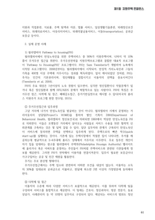 61
제1회 지원주택 컨퍼런스
지원과 직업훈련, 식료품, 주택 탐색과 자문, 법률 서비스, 일상생활기술훈련, 외래정신보건
서비스, 외래의료서비스, 아웃리치서비스, 외래약물남용서비스, 이동(transportation), 공과금
보증금 등이다.
2. 실제 운영 사례
1) 필라델피아 Pathway to housing(PH)
필라델피아에서 만성노숙인을 위한 주택서비스 중 90%가 지원주택이며, 나머지 약 10%
쯤이 주거우선 접근을 취한다. 주거우선전략을 지원주택프로그램과 결합한 대표적 프로그램
이 ‘Pathway to Housing(PH)' 프로그램이다. PH는 Sam Tsemberis가 개발하여 뉴욕에서
시작된 프로그램이다. 2008년부터는 필라델피아에서 시작되어, 만성적 거리노숙인과 그들의
가족을 400명 이상 주택에 거주시키는 성과를 획득하였다. 앞서 제시되었던 것처럼, PH는
주거는 인간의 기본권리이며, 정신재활을 결합시키고 이용자의 선택을 중요시여긴다
(Tsemberis et al, 2004).
PH의 주요 대상은 1년이상의 노숙 경험이 있으면서, 심각한 정신질환이나 약물문제가 있
거나 혹은 정신질환과 함께 HIV/AIDS 문제가 복합적으로 있는 사람이다. PH의 특징은 주
거우선 접근, 다학제 팀 접근, 폐해감소접근, 증거기반실천으로 제시할 수 있다(미국의 홈리
스 지원주거 프로그램 현장 연수팀, 2015).
① 주거우선접근과 입주과정
그냥 거리에 나가서 만성노숙인을 발굴하는 것이 아니다. 필라델피아 시에서 운영하는 거
리아웃리치 상담팀(Project's HOME)을 통하여 쌓인 기록이 DBH(Department of
Behavioral Health, 필라델피아 정신보건국)로 의뢰되면 DBH에서 적당한 만성노숙인을 PH
로 의뢰한다. 이들은 오랫동안 거리에서 살아오는 사람들로 서비스 수용을 위한 협력적 신
뢰관계를 구축하는 것은 몇 달씩 걸릴 수 있다. 일단 실무자와 관계가 구축되더 만성노숙인
이 서비스에 동의하면 주택을 선택하고 입주하게 된다. 주택으로의 빠른 착수(quick
start-up)를 실행하는 것이다. 기존에 있는 주택시장에서 적절한 집이 나타나면, 주거를 제
공하는데 평균적으로 2~4주내에 홈리스 상태에서 거주지로 이주한다. 주로 집주인 개인이
자기 집을 임대하는 광고를 필라델피아 주택부(Philadelphia Housign Authority) 웹사이트
에 올리거나 혹은 아파트를 운영하는 주인들이 PH처럼 주택서비스와 관련된 기관들에게 정
보를 제공한다. 그러면 PH가 연락해서 이용자를 연결시켜준다. 입주시 필요한 보증금이나
가구구입비는 공공 및 민간 재원을 활용한다.
주거는 주로 분산형 형태이다.
주거우선접근에서는 주택 입소와 관련하여 어떠한 조건을 내걸지 않는다. 이용자는 소득
의 30%를 임대료와 공과금으로 지불하고, 한달에 최소한 2번 이상의 가정방문에 동의해야
한다.
② 다학제 팀 접근
이용자의 수준에 따라 다양한 서비스가 포괄적으로 제공된다. 이를 위하여 다학제 팀을
구성하여 서비스를 통합적으로 제공한다. 이 팀에는 간호사, 정신과의사, 방문 전문가, 동료
상담가, 사례관리자 등 약 10명의 실무자로 구성되어 있다. 제공되는 서비스의 범위도 정신
 