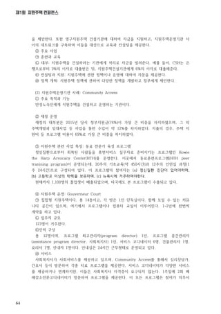 64
제1회 지원주택 컨퍼런스
을 제안한다. 또한 영구지원주택 건설기관에 대하여 자금을 지원하고, 지원주택운영기관 사
이의 네트워크를 구축하며 이들을 대상으로 교육과 컨설팅을 제공한다.
② 주요 사업
㉠ 훈련과 교육
㉡ 대부: 지원주택을 건설하려는 기관에게 저리로 자금을 빌려준다. 예를 들어, CSH는 은
행으로부터 3%의 이자로 대출받은 뒤, 지원주택건설기관에게 6%의 이자로 대출해준다.
㉢ 컨설팅과 지원: 지원주택에 관한 정책이나 운영에 대하여 자문을 제공한다.
㉣ 정책 개혁: 지원주택 정책에 관하여 다양한 정책을 개발하고 정부에게 제안한다.
(2) 지원주택운영기관 사례: Community Access
① 주요 목적과 기능
만성노숙인에게 지원주택을 건설하고 운영하는 기관이다.
② 재정 운영
재정의 대부분은 2015년 당시 정부지원금(74%)이 가장 큰 비중을 차지하였으며, 그 외
주택개발과 임대사업 등 사업을 통한 수입이 약 12%를 차지하였다. 지출의 경우, 주택 지
원비 등 프로그램 비용이 69%로 가장 큰 비중을 차지하였다.
③ 지원주택 관련 사업 특징: 동료 전문가 육성 프로그램
정신질환으로부터 회복된 사람들을 휴먼서비스 실무자로 준비시키는 프로그램인 Howie
the Harp Acvocacy Center(HTH)를 운영한다. 이곳에서 동료훈련프로그램(HTH peer
tranining program)이 운영되는데, 20주의 기초교육(약 450시간)과 12주의 인턴십 과정(1
주 24시간)으로 구성되어 있다. 이 프로그램의 참여자는 (a) 정신질환 진단이 있어야하며,
(b) 고등학교 이상의 학력을 보유하며, (c) 뉴욕시에 거주하여야한다.
현재까지 1,100명의 졸업생이 배출되었으며, 타국에도 본 프로그램이 수출되고 있다.
④ 지원주택 운영: Gouverneur Court
㉠ 집합형 지원주택이다. 총 14층이고, 각 방은 1인 단독실이다. 함께 모일 수 있는 커뮤
니티 공간이 있으며, 여기에서 프로그램이나 컴퓨터 교실이 이루어진다. 1~2년에 한번씩
계약을 하고 있다.
㉡ 입주자 규모
123명이 거주한다.
㉢인력 구성
총 12명이며, 프로그램 최고관리자(program director) 1인, 프로그램 중간관리자
(assistance program director, 사회복지사) 1인, 서비스 코디네이터 6명, 건물관리자 1명,
요리사 1명, 안내자 1명이다. 안내실은 24시간 근무형태로 운영되고 있다.
㉣ 서비스
사회복지사가 사회서비스를 제공하고 있으며, Community Access를 통해서 심리상담가,
간호사 등이 방문하여 각종 치료 프로그램을 제공한다. 서비스 코디네이터가 다양한 서비스
를 제공하거나 연계하지만, 이들은 사회복지사 자격증이 요구되지 않는다. 1주일에 2회 폐
해감소전문코디네이터가 방문하여 프로그램을 제공한다. 이 모든 프로그램은 참여가 의무사
 