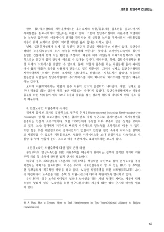 69
제1회 지원주택 컨퍼런스
한편, 집단주거형태의 지원주택에서는 주거유지와 약물/음주사용 감소만을 중요시여기지
사회통합을 중요시여기지 않는다는 비판도 있다. 그런데 집단주거형태의 지원주택 모델에서
는 노숙인 입주자와 이웃사이의 관계를 관리하는 데 상당한 노력을 투자하면서 사회통합을
이루기 위해 노력하고 있어서 이러한 비판은 옳지 않다는 지적도 있다.
넷째, 집단주거형태가 신체 및 정신적 건강과 안녕을 저해한다는 비판이 있다. 집단주거
형태가 수용시설중심의 주거 환경을 반복하게 만든다는 것이다. 과거만성노숙인의 집단이
동일한 건물에서 함께 사는 환경을 조성하기 때문에 비록 자신들의 아파트라할지라도 잠재
적으로는 건강과 삶의 안녕에 해로울 수 있다는 것이다. 왜냐하면, 첫째, 집단주거형태는 환
경 자체가 스트레스를 유발할 수 있으며, 둘째, 약물과 음주를 하는 사람들에 둘러 싸여있
어서 쉽게 약물과 음주를 사용하게 만들수도 있기 때문이다. 그러나 실제로 집단주거형태의
지원주택에서 이러한 문제가 초기에는 나타나기도 하였지만, 지속되지는 않았다. 적응하기
힘들었던 사람들이 집단주거형태의 주거서비스를 이미 떠나거나 퇴거조치를 받았기 때문이
라는 것이다.
오히려 지원주택에서는 약물과 음주 사용의 감소와 안정화가 나타났다. 다만, 실제로 음
주나 약물을 끊는 결과가 매우 높은 비율로는 나타나지 않았다. 집단주거형태에서는 약물과
음주를 하는 사람들이 있다 보니 음주와 약물을 끊는 결과가 쉽사리 나타나지 않을 수도 있
기 때문이다.
4. 만성노숙인 지원주택의 시사점
위에서 살펴본 것처럼 결과적으로 영구적 주거우선(permanent housing first=supportive
housing의 원칙) 프로그램의 장점은 클라이언트 중심 접근으로 클라이언트의 자기결정권을
존중하는 인간적 프로그램이다. 또한 1990년대에 등장한 이후 꾸준히 성공 실적을 보여주
고 있다. 노숙 상태에서 거주지로 빠르게 이주하므로 탈노숙을 효과적으로 이룰 수 있다.
또한 집을 우선 제공함으로써 클라이언트가 안전하고 안정된 환경 속에서 서비스를 선택하
고 제공받을 수 있도록 지원함으로써, 필요한 지역서비스를 보다 안정적이고 지속적으로 이
용할 수 있게 만들어 준다. 그리고 비용 측면에서도 효과적이라는 보고가 있다.
1) 만성노숙인 지원주택에 대한 법적 근거 마련
무엇보다도 만성노숙인을 위한 지원주택을 제공하기 위해서는 정부의 강력한 의지와 지원
주택 개발 및 운영에 관련된 법적 근거가 필요하다.
미국의 경우 2006년부터 15만개의 지원주택을 핵심적인 수단으로 삼아 만성노숙을 종결
하겠다는 계획4)을 발표하였다. 미국은 우리의 국토건설부라고 할 수 있는 HUD 등 주택관
련 정부부처가 적극적인 역할을 하고 있다. 노숙인 지원주택을 위한 히트법(HEARTH Act)
이 마련되어서 노숙인을 위한 주택 및 지원서비스에 대하여 지원하도록 명시하고 있다.
우리나라의 경우 노숙인복지법이 있으나 노숙인을 위한 시설 형태의 서비스 제공에 대해
초점이 맞춰져 있다. 노숙인을 위한 영구지원주택의 제공에 대한 법적 근거가 마련될 필요
가 있다.
4) A Plan, Not a Dream: How to End Homelessness in Ten Years(National Alliance to Ending
Homelessness)
 