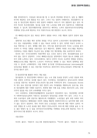 71
제1회 지원주택 컨퍼런스
세를 관리한다든가, 이웃들과 네트워크를 할 수 있도록 반상회를 한다든가, 실업 등 생활의
위기에 개입하는 등의 활동을 하고 있다. 그러나 이는 일반적 사례관리로, 정신질환이나 알
코올 등 정신건강에 개입하기 위한 집중적 사례관리 서비스가 거의 결합되지 않고 있다. 따
라서 특수한 욕구(정신질환, 알코올 등)를 가진 노숙인을 위해 보다 집중적으로 사례관리를
제공할 수 있도록 전문사례관리자를 훈련시키고 배치하는 노력이 필요하다(주거우선정책을
지렛대로 만성노숙에 대응하는 미국 지원주거프로그램 현장연수 보고서, 2015).
(2) 폐해감소접근과 같은 새로운 철학이 결합된 서비스 모델 개발과 실천가 훈련이 필요
하다.
절제기반 프로그램은 매우 엄격한 관점을 가지고 있어서 노숙인이면서 정신질환문제를 가
지고 있는 사람들에게는 도달할 수 없는 목표로 보여질 수 있다. 엄격한 치료가 오히려 노
숙을 악화시킬 수 있다. 절제를 못할 경우, 서비스를 종결시킴으로써 거리로 노숙인을 몰아
오히려 더 어려운 상황을 유발시킬수 있기 때문이다. 절제에 기반한 프로그램을 제공하는
기관에서는 이렇듯 재발의 가능성이 있는 문제를 가진 개인에게는 별로 효과적이지 못하다.
외국의 경우 주거우선전략의 지원주택의 입소 조건은 절주나 단약, 정신질환치료를 요구
하지 않는 경우가 상당하다. 그리로 폐해감소접근을 실천하면서 이들의 탈노숙 상태를 유지
하기 위해 노력하고 있다. 우리나라에서도 절주나 단약이 아니라 조금씩의 변화를 인정하는
폐해감소프로그램을 개발시켜, 노숙인이 지속적으로 변화할 수 있는 개인의 잠재력을 향상
시킬 수 있도록 노력해야한다. 이를 위해서 동기유발 인터뷰(motivational interviewing)와
심리교육을 활용할 수 있는 전문가를 지속적으로 훈련시켜서 만성노숙인들의 주택유지를 촉
진시킬 필요가 있다.
3) 동료전문가를 활용한 서비스 개입 필요
알코올중독 등 정신건강에서 회복되고 있는 노숙 경험 동료를 만성적 노숙인 상담과 회복
지원 과정의 조력자로 육성할 필요가 있다. 미국에서는 정신질환이나 중독으로부터 회복한
노숙인을 전문가로 육성하여 만성노숙인의 탈노숙에 기여하도록 한다. Community Access
의 경우 동료 전문가를 길러내기 위한 전문적 교육 커리큘럼을 개발하는데, 옹호기술, 중독
과 정신질환에 대한 이해와 임상지식, 회복에 대한 이해 등을 주제로 450시간의 교육, 인턴
12주의 실습을 하는 등의 교육체계를 가지고 있다.
우리 나라에서도 장애인자립생활센터의 동료상담가 양성과정이 있고, 정신장애인 분야에
서 사회복지공동모금회의 지원으로 동료상담가 양성교육을 운영한 적이 있다. 그리고 이 교
육의 수료자들이 실제 상담가로 활동하도록 지원했었다. 노숙인들은 삶의 과정 속에서 여러
곳에서 거절당하고 배제되었던 부정적 경험들 때문에 사회복지서비스나 실무자에 대한 신뢰
가 없는 경우가 상당하다. 특히 거리의 만성 노숙인들은 서비스에 대한 저항이 심하다. 비
슷한 경험을 한 노숙인 동료를 통한 개입이 만성노숙인의 서비스에 대한 신뢰를 높일 수 있
는 좋은 방법이 될 수 있을 것이다(주거우선정책을 지렛대로 만성노숙에 대응하는 미국 지
원주거프로그램 현장연수 보고서, 2015).
<참고문헌>
미국의 홈리스 지원주거 프로그램 현장연수팀(2015). 『미국의 홈리스 지원주거 프로그
 