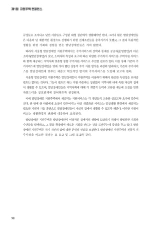 98
제1회 지원주택 컨퍼런스
규정들로 조직되고 낯선 사람들로 구성된 대형 집단에서 생활해야만 한다 그러나 많은 발달장애인들
은 다음의 덜 제한적인 환경으로 진행하기 위한 전제조건들을 충족시키지 못했고 그 결과 독립적인
생활을 위한 기회와 경험을 얻은 발달장애인들은 거의 없었다
따라서 서울형 발달장애인 지원주택에서는 주거서비스의 선택과 통제를 공급자운영법인가 아닌
소비자발달장애인가 갖고 소비자의 특성과 요구에 따른 다양한 주거복지 서비스를 주택지원 서비스
와 함께 제공되는 지역사회 맞춤형 통합 주거지원 서비스로 추진할 필요가 있다 이를 통해 기존의 주
거서비스에 발달장애인을 맞춰 가야 했던 전통적 주거 지원 방식을 과감히 탈피하고 기존의 주거서비
스를 발달장애인에 맞추는 새롭고 혁신적인 방식의 주거서비스를 도입해 보고자 한다
서울형 발달장애인 지원주택은 발달장애인이 지원주택을 이용하기 위해서 완전한 독립성을 보여줄
필요는 없다는 것이다 그들이 필요로 하는 지원 수준과는 상관없이 지역사회 내에 속한 자신의 집에
서 생활할 수 있으며 발달장애인들은 지역사회에 대해 각 개별적 능력과 고유한 재능에 초점을 맞춰
자연스러운 상호관계에 참여하도록 권장된다
이에 발달장애인 지원주택에서 제공되는 지원서비스는 각 개인들의 고유한 선호도와 요구에 맞추어
진다 한 번에 한 사람에게 초점이 맞추어지는 이런 개별화된 서비스는 일상생활 환경에서 제공되는
필요한 지원과 기술 훈련으로 발달장애인들이 자신의 집에서 생활할 수 있도록 해준다 이러한 지원서
비스는 생활환경의 변화에 대응하여 조정된다
발달장애인 지원주택은 발달장애인이 이상적인 집에서의 생활에 도달하기 위해서 광범위한 기회와
수단들을 탐색하고 그 꿈을 확장해서 새로운 기회를 만드는 것을 도와주는데 중점을 두고 있다 발달
장애인 지원주택은 자기 자신의 삶에 대한 본인의 권리를 보장한다 발달장애인 지원주택과 전통적 거
주시설을 비교한 결과는 표 Ⅱ 및 그림 Ⅱ 와 같다
 