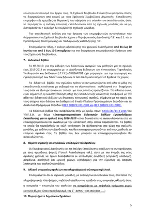 5
καλύτερο συντονισμό του έργου τους. Οι Σχολικοί Σύμβουλοι Ειδικοτήτων μπορούν επίσης
να διοργανώνουν από κοινού με τους Σχολικούς Συμβούλους Δημοτικής Εκπαίδευσης
επιμορφωτικές ημερίδες σε θεματικές που αφορούν στο σύνολο των εκπαιδευτικών, ώστε
να περιορίζεται η ανάγκη απουσίας εκπαιδευτικών από τις σχολικές μονάδες και να μη
διαταράσσεται η εύρυθμη λειτουργία της σχολικής μονάδας.
Την αποκλειστική ευθύνη για την έγκριση των επιμορφωτικών συναντήσεων που
διοργανώνουν οι Σχολικοί Σύμβουλοι έχουν ο Περιφερειακός Διευθυντής Π.Ε. και Δ.Ε. και ο
Προϊστάμενος Επιστημονικής και Παιδαγωγικής καθοδήγησης Π.Ε.
Επισημαίνεται τέλος, η ανάγκη αξιοποίησης του χρονικού διαστήματος από 16 έως 20
Ιουνίου και από 1 έως 10 Σεπτεμβρίου για την διοργάνωση επιμορφωτικών δράσεων από
τους Σχολικούς Συμβούλους.
7. Διδακτικά Βιβλία
Το ΥΠ.Π.Ε.Θ. για την κάλυψη των διδακτικών αναγκών των μαθητών για το σχολικό
έτος 2017-2018 σε συνεργασία με τη Διεύθυνση Εκδόσεων του «Ινστιτούτου Τεχνολογίας
Υπολογιστών και Εκδόσεων (Ι.Τ.Υ.Ε.)–ΔΙΟΦΑΝΤΟΣ έχει μεριμνήσει για την παραγωγή και
έγκαιρη διανομή των διδακτικών βιβλίων σε όλα τα δημόσια Δημοτικά Σχολεία της χώρας.
Τα διδακτικά βιβλία του σχολείου πρέπει να αντιμετωπίζονται από όλα τα μέλη της
εκπαιδευτικής κοινότητας με σεβασμό και να αξιοποιούνται ορθολογικά στη διαχείριση
τους ώστε να εξυπηρετούνται οι σκοποί για τους οποίους προορίζονται. Στο πλαίσιο αυτό,
είναι σημαντική η ευαισθητοποίηση όλης της εκπαιδευτικής κοινότητας αναφορικά με την
αξία του διδακτικού βιβλίου ως δημόσιου κοινωνικού αγαθού, σύμφωνα με τις αρχές και
τους στόχους που διέπουν το Διαθεματικό Ενιαίο Πλαίσιο Προγραμμάτων Σπουδών και το
Αναλυτικό Πρόγραμμα Σπουδών (ΦΕΚ 303Β/13-03-2003 και ΦΕΚ 304Β/13-03-2003).
Τα διδακτικά βιβλία που αναφέρονται στην με αριθμ. πρωτ. 63407/Δ1/14-4-2016 του
ΥΠ.Π.Ε.Θ. με θέμα «Επαναχρησιμοποίηση διδακτικών βιβλίων Πρωτοβάθμιας
Εκπαίδευσης για το σχολικό έτος 2016-2017» είναι δυνατό είτε να ανακυκλώνονται είτε να
επαναχρησιμοποιούνται ανάλογα με την κατάσταση στην οποία παραδίδονται. Τα βιβλία
τα οποία θα παραδοθούν σε καλή κατάσταση θα φυλάσσονται στο χώρο της σχολικής
μονάδας, με ευθύνη των Διευθυντών, και θα επαναχρησιμοποιούνται από τους μαθητές το
επόμενο σχολικό έτος. Τα βιβλία που δεν μπορούν να επαναχρησιμοποιηθούν θα
ανακυκλώνονται.
8. Θέματα υγιεινής και κτιριακών υποδομών του σχολείου
Οι Περιφερειακοί Διευθυντές και τα Στελέχη Εκπαίδευσης οφείλουν να συνεργάζονται
με τους αρμόδιους φορείς (Τοπική Αυτοδιοίκηση κτλ.), ώστε με την έναρξη της νέας
σχολικής χρονιάς να έχουν διασφαλιστεί οι κατάλληλες συνθήκες (κτιριακές υποδομές,
ασφάλεια, αισθητική και υγιεινή χώρων, εξοπλισμός) για την εύρυθμη και ασφαλή
λειτουργία των σχολικών μονάδων.
9. Αλλαγή ονομασίας σχολείων στο πληροφοριακό σύστημα mySchool.
Επισημαίνεται ότι οι σχολικές μονάδες, με ευθύνη των Διευθυντών τους, στο πεδίο της
πληροφοριακής πλατφόρμας mySchool οφείλουν να προβούν στις αναγκαίες αλλαγές ώστε
η ονομασία – επωνυμία του σχολείου να αναγράφεται με κεφαλαία γράμματα χωρίς
κανενός άλλου τύπου προσδιορισμό. (πχ 1ο
ΔΗΜΟΤΙΚΟ ΣΧΟΛΕΙΟ ……)
10. Παραρτήματα Δημοτικών Σχολείων
 