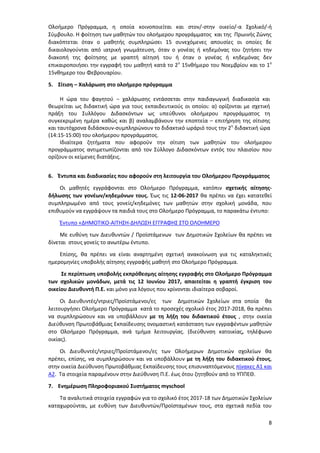 8
Ολοήμερο Πρόγραμμα, η οποία κοινοποιείται και στον/-στην οικείο/-α Σχολικό/-ή
Σύμβουλο. Η φοίτηση των μαθητών του ολοήμερου προγράμματος και της Πρωινής Ζώνης
διακόπτεται όταν ο μαθητής συμπληρώσει 15 συνεχόμενες απουσίες οι οποίες δε
δικαιολογούνται από ιατρική γνωμάτευση, όταν ο γονέας ή κηδεμόνας του ζητήσει την
διακοπή της φοίτησης με γραπτή αίτησή του ή όταν ο γονέας ή κηδεμόνας δεν
επικαιροποιήσει την εγγραφή του μαθητή κατά το 2ο
15νθήμερο του Νοεμβρίου και το 1ο
15νθημερο του Φεβρουαρίου.
5. Σίτιση – Χαλάρωση στο ολοήμερο πρόγραμμα
Η ώρα του φαγητού − χαλάρωσης εντάσσεται στην παιδαγωγική διαδικασία και
θεωρείται ως διδακτική ώρα για τους εκπαιδευτικούς οι οποίοι: α) ορίζονται με σχετική
πράξη του Συλλόγου Διδασκόντων ως υπεύθυνοι ολοήμερου προγράμματος τη
συγκεκριμένη ημέρα καθώς και β) αναλαμβάνουν την εποπτεία – επιτήρηση της σίτισης
και ταυτόχρονα διδάσκουν-συμπληρώνουν το διδακτικό ωράριό τους την 2η
διδακτική ώρα
(14:15-15:00) του ολοήμερου προγράμματος.
Ιδιαίτερα ζητήματα που αφορούν την σίτιση των μαθητών του ολοήμερου
προγράμματος αντιμετωπίζονται από τον Σύλλογο Διδασκόντων εντός του πλαισίου που
ορίζουν οι κείμενες διατάξεις.
6. Έντυπα και διαδικασίες που αφορούν στη λειτουργία του Ολοήμερου Προγράμματος
Οι μαθητές εγγράφονται στο Ολοήμερο Πρόγραμμα, κατόπιν σχετικής αίτησης-
δήλωσης των γονέων/κηδεμόνων τους. Έως τις 12-06-2017 θα πρέπει να έχει κατατεθεί
συμπληρωμένο από τους γονείς/κηδεμόνες των μαθητών στην σχολική μονάδα, που
επιθυμούν να εγγράψουν τα παιδιά τους στο Ολοήμερο Πρόγραμμα, το παρακάτω έντυπο:
Έντυπο «ΔΗΜΟΤΙΚΟ-ΑΙΤΗΣΗ-ΔΗΛΩΣΗ ΕΓΓΡΑΦΗΣ ΣΤΟ ΟΛΟΗΜΕΡΟ
Με ευθύνη των Διευθυντών / Προϊστάμενων των Δημοτικών Σχολείων θα πρέπει να
δίνεται στους γονείς το ανωτέρω έντυπο.
Επίσης, θα πρέπει να είναι αναρτημένη σχετική ανακοίνωση για τις καταληκτικές
ημερομηνίες υποβολής αίτησης εγγραφής μαθητή στο Ολοήμερο Πρόγραμμα.
Σε περίπτωση υποβολής εκπρόθεσμης αίτησης εγγραφής στο Ολοήμερο Πρόγραμμα
των σχολικών μονάδων, μετά τις 12 Ιουνίου 2017, απαιτείται η γραπτή έγκριση του
οικείου Διευθυντή Π.Ε. και μόνο για λόγους που κρίνονται ιδιαίτερα σοβαροί.
Οι Διευθυντές/ντριες/Προϊστάμενοι/ες των Δημοτικών Σχολείων στα οποία θα
λειτουργήσει Ολοήμερο Πρόγραμμα κατά το προσεχές σχολικό έτος 2017-2018, θα πρέπει
να συμπληρώσουν και να υποβάλλουν με τη λήξη του διδακτικού έτους , στην οικεία
Διεύθυνση Πρωτοβάθμιας Εκπαίδευσης ονομαστική κατάσταση των εγγραφέντων μαθητών
στο Ολοήμερο Πρόγραμμα, ανά τμήμα λειτουργίας. (διεύθυνση κατοικίας, τηλέφωνο
οικίας).
Οι Διευθυντές/ντριες/Προϊστάμενοι/ες των Ολοήμερων Δημοτικών σχολείων θα
πρέπει, επίσης, να συμπληρώσουν και να υποβάλλουν με τη λήξη του διδακτικού έτους,
στην οικεία Διεύθυνση Πρωτοβάθμιας Εκπαίδευσης τους επισυναπτόμενους πίνακες Α1 και
Α2. Τα στοιχεία παραμένουν στην Διεύθυνση Π.Ε. έως ότου ζητηθούν από το ΥΠΠΕΘ.
7. Ενημέρωση Πληροφοριακού Συστήματος myschool
Τα αναλυτικά στοιχεία εγγραφών για το σχολικό έτος 2017-18 των Δημοτικών Σχολείων
καταχωρούνται, με ευθύνη των Διευθυντών/Προϊσταμένων τους, στα σχετικά πεδία του
 