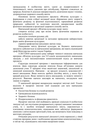 громадському й особистому житті, здатні до підприємливості й
ініціативності, мають уявлення про світобудову, бережно ставляться до
природи, безпечно й доцільно використовують досягнення науки і техніки,
дотримуються здорового способу життя.
Основною метою навчального предмета «Фізична культура» є:
формування в учнів стійкої мотивації щодо збереження свого здоров’я,
фізичного розвитку та фізичної підготовленості; гармонійний розвиток
природних здібностей та психічних якостей; використання засобів
фізичного виховання в організації здорового способу життя.
Навчальний предмет «Фізична культура» надає змогу:
створити цілісну уяву про вплив занять фізичними вправами на
розвиток особистості;
оволодіти технікою рухових дій;
набути навичок організації та методики проведення найпростіших
форм занять фізичною культурою;
сприяти профілактиці шкідливих звичок тощо.
Опанування змісту фізичної культури, як базового навчального
предмета здійснюється за навчальними програмами, які мають відповідний
гриф Міністерства освіти і науки України.
З 2017/2018 навчального року набирає чинності оновлена навчальна
програма «Фізична культура» для 5-9 класів загальноосвітніх навчальних
закладів, у якій імплементовано компетентнісний підхід до вивчення
предмета.
Структура оновленої програми є максимально інформативною для
вчителя. Дана структура дозволяє вчителю більш об’єктивно оцінити
досягнення учня. У програмі чітко висвітлені знаннєвий, діяльнісний та
ціннісний компоненти. Навчання – це продукт кількості, можливостей і
якості викладання. Якщо вчитель зробить постійну якість, у нього буде
кращий результат. Якщо змінюєте якість викладання, то можете змінити і
результат. Важливо навчати школярів як навчатись, поєднувати нові
знання зі старими.
У навчальній програмі виокремлено наскрізні змістові лінії. Усього
виділено 4 наскрізні змістові лінії (однакові для всіх навчальних
предметів):
• Екологічна безпека та сталий розвиток
• Громадянська відповідальність
• Здоров'я і безпека
• Підприємливість та фінансова грамотність
Наскрізні змістові лінії відбивають провідні соціально й особистісно
значущі ідеї, що послідовно розкриваються у процесі навчання і виховання
учнів, та є засобом інтеграції навчального змісту, корелюються з
ключовими компетентностями, опанування яких забезпечує формування
ціннісних і світоглядних орієнтацій учнів, що визначають їхню поведінку в
життєвих ситуаціях.
Очікувані результати навчальної діяльності учнів перенесені у лівий
стовпчик програми, вони є необхідними предметними компетентностями, і
в той же час, відповідають змістовим наскрізним темам.
 