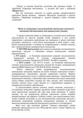 Оцінку за читання напам’ять поетичних або прозових творів із
зарубіжної літератури виставляють у колонку без дати з надписом
«Напам’ять».
Під час підготовки вчителів до уроків радимо використовувати
періодичні фахові видання: журнали «Всесвітня література в школах
України», «Зарубіжна література в школах України», газету «Світова
література».
Мови та літератури в загальноосвітніх навчальних закладах із
навчанням або вивченням мов національних меншин
У процесі навчання мовам та літературам у сучасній школі необхідно
орієнтуватися на життєві потреби учнів; розвивати в них уміння
справлятися з реальними проблемами, що виникають у різних життєвих
ситуаціях; допомагати стати більш незалежними в своїх думках і діях,
більш відповідальними і готовими до співробітництва з іншими людьми,
що є умовою розвитку демократичного суспільства
У 2017/2018 навчальному році вчителі-словесники загальноосвітніх
навчальних закладів з навчанням мовами національних меншин
працюватимуть:
у 5-9 класах - за Типовими навчальними планами загальноосвітніх
навчальних закладів ІІ ступеня, затвердженими наказом
МОНмолодьспорту України від 03.04.2012 № 409 (із змінами);
у 10-11 класах - для 10-11-х класів - за Типовими навчальними
планами загальноосвітніх навчальних закладів ІІІ ступеня, затвердженими
наказом МОН України від 27.08.2010 № 834 (із змінами).
Робочі навчальні плани розробляються загальноосвітніми
навчальними закладами щорічно на основі Типових навчальних планів і
затверджуються відповідним органом управління освітою. Варіант
Типового навчального плану (з вибором мови навчання, з вивченням мови
національної меншини, з вивченням двох іноземних мов тощо) навчальний
заклад обирає самостійно залежно від типу закладу, його спеціалізації,
освітніх запитів учнів і їхніх батьків та з урахуванням кадрового та
матеріально-технічного забезпечення.
У спеціалізованих школах (класах), ліцеях, гімназіях, колегіумах з
поглибленим вивченням окремих предметів мовою навчання може бути
мова національної меншини або така мова може вивчатися. У такому
випадку під час розроблення робочих навчальних планів потрібно
використовувати два варіанти Типових планів: для спеціалізованих шкіл,
ліцеїв, гімназій, колегіумів та для загальноосвітніх навчальних закладів з
вивченням (навчанням) мови(ою) національної меншини (у частині
вивчення (навчання) мови(ою) національної меншини та «Літератури»).
Крім того, при складанні робочих Типових навчальних планів
необхідно орієнтуватися на лист Міністерства освіти і науки України від
07.10.2016 № 1/9-542.
 