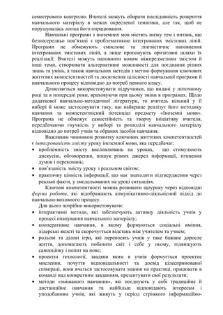 семестрового контролю. Вчителі можуть обирати послідовність розкриття
навчального матеріалу в межах окресленої тематики, але так, щоб не
порушувалась логіка його опрацювання.
Навчальні програми з іноземних мов містять низку тем і питань, що
безпосередньо пов’язані з проблематикою інтегрованих змістових ліній.
Програми не обмежують смислове та лінгвістичне наповнення
інтегрованих змістових ліній, а лише пропонують орієнтовні шляхи їх
реалізації. Вчителі можуть наповнити новим міжпредметним змістом й
інші теми, створювати альтернативні можливості для поєднання різних
знань та умінь, а також навчальних методів з метою формування ключових
життєвих компетентностей та досягнення цілісності навчальної програми й
навчального процесу відповідно до потреб певного класу.
Дозволяється використовувати підручники, що видані у поточному
році та в попередні роки, враховуючи при цьому зміни в програмах. Щодо
додаткової навчально-методичної літератури, то вчитель вільний у її
виборі й може застосовувати таку, що найкраще реалізує його методику
навчання та компетентнісний потенціал предмету «Іноземні мови».
Програма не обмежує самостійність та творчу ініціативу вчителя,
передбачаючи гнучкість у виборі та розподілі навчального матеріалу
відповідно до потреб учнів та обраних засобів навчання.
Важливим чинником розвитку ключових життєвих компетентностей
є інтегрованість змісту уроку іноземної мови, яка передбачає:
• проблемність змісту висловлювань на уроках, що стимулюють
дискусію, обговорення, пошук різних джерел інформації, зіткнення
думок і переконань;
• пов’язаність змісту уроку з реальним світом;
• практичну цінність інформації, що має знаходити підтвердження через
реальні факти, у змодельованих на уроці ситуаціях.
Ключові компетентності можна розвивати щоуроку через відповідні
форми роботи, які відображають комунікативно-діяльнісний підхід до
навчально-виховного процесу.
Для цього потрібно використовувати:
• інтерактивні методи, які забезпечують активну діяльність учнів у
процесі опанування навчального матеріалу;
• кооперативне навчання, в якому формуються соціальні вміння,
лідерські якості та скорочується відстань між учителем та учнем;
• рольові та ділові ігри, які переносять учнів у таке бажане доросле
життя, допомагають побачити світ і себе у ньому, підвищують
самооцінку і попит на нове;
• проектні технології, завдяки яким в учнів формується проектне
мислення, почуття відповідальності та досвід цілеспрямованої
співпраці, вони вчаться застосовувати знання на практиці, працювати в
команді над конкретним завданням, презентувати свої результати;
• методи «змішаного навчання», які поєднують у собі традиційне й
дистанційне навчання та найбільш відповідають інтересам і
уподобанням учнів, які живуть у період стрімкого інформаційно-
 