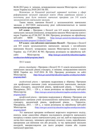 06.06.2012 року зі змінами, затвердженими наказом Міністерства освіти і
науки України від 29.05.2015 № 585.
Відповідно до Концепції реалізації державної політики у сфері
реформування загальної середньої освіти «Нова українська школа» у
поточному році були оновлені навчальні програми для 5-9 класів
загальноосвітніх навчальних закладів.
Таким чином, навчання біології у загальноосвітніх навчальних
закладах у 2017/2018 навчальному році здійснюватиметься за такими
навчальними програмами:
6-9 класи – Програма з біології для 6-9 класів загальноосвітніх
навчальних закладів (оновлена), затверджена наказом Міністерства освіти і
науки України від 07.06.2017 № 804. Програму розміщено на офіційному
веб-сайті МОН України (http://mon.gov.ua/activity/education/zagalna-
serednya/navchalni-programi-5-9-klas2017.html);
8-9 класи з поглибленим вивченням біології – Програма з біології
для 8-9 класів загальноосвітніх навчальних закладів з поглибленим
вивченням біології, затверджена наказом Міністерства освіти і науки
України від 17.07.2013 № 983. Програму розміщено на офіційному веб-
сайті Міністерства (http://mon.gov.ua/activity/education/zagalna-
serednya/navchalni-programy.html );
10-11 класи:
рівень стандарту - Програма з біології 10–11 класів загальноосвітніх
навчальних закладів: рівень стандарту, зі змінами, затвердженими наказом
МОН України від 14.07.2016 № 826. Програму розміщено на сайті
Міністерства (http://mon.gov.ua/activity/education/zagalna-serednya/navchalni-
programy.html);
академічний рівень – програма надрукована у збірнику: Програми
для профільного навчання учнів загальноосвітніх навчальних закладів:
рівень стандарту, академічний рівень, профільний рівень. – Тернопіль:
Мандрівець, 2011. – 128 с., а також розміщена на офіційному веб-сайті
Міністерства (http://mon.gov.ua/activity/education/zagalna-serednya/navchalni-
programy.html);
профільний рівень - програма надрукована у збірнику: Програми для
профільного навчання учнів загальноосвітніх навчальних закладів: рівень
стандарту, академічний рівень, профільний рівень. – Тернопіль:
Мандрівець, 2011. – 128 с., а також розміщена на офіційному веб-сайті
Міністерства (http://mon.gov.ua/activity/education/zagalna-serednya/navchalni-
programy.html).
Усі навчальні програми позбавлені жорсткого поурочного поділу,
вчитель може самостійно обирати послідовність розкриття навчального
матеріалу в межах одного навчального року, але так, щоб не порушувалась
логіка його викладу, змінювати орієнтовну кількість годин, передбачених
програмами для вивчення тем або розділів, та час проведення шкільних
екскурсій, використовуючи для цього резервні години або години
навчальної практики.
 