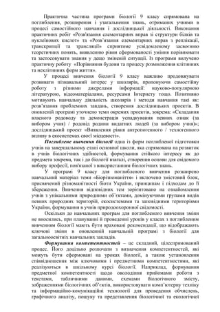 Практична частина програми біології 9 класу спрямована на
поглиблення, розширення і узагальнення знань, отриманих учнями в
процесі самостійного навчання і дослідницької діяльності. Виконання
практичних робіт «Розв'язання елементарних вправ зі структури білків та
нуклеїнових кислот» та «Розв’язання елементарних вправ з реплікації,
транскрипції та трансляції» сприятиме усвідомленому засвоєнню
теоретичних понять, виявленню рівня сформованості уміння порівнювати
та застосовувати знання у дещо зміненій ситуації. Із програми вилучено
практичну роботу «Порівняння будови та процесу розмноження клітинних
та неклітинних форм життя».
У процесі вивчення біології 9 класу важливо продовжувати
розвивати пізнавальний інтерес у школярів, пропонуючи самостійну
роботу з різними джерелами інформації: науково-популярною
літературою, відеоматеріалами, ресурсами Інтернету тощо. Позитивно
мотивують навчальну діяльність школярів і методи навчання такі як:
розв’язання проблемних завдань, створення дослідницьких проектів. В
оновленій програмі уточнено теми окремих проектів, зокрема: «Складання
власного родоводу та демонстрація успадкування певних ознак (за
вибором учня) / родовід родини видатних людей (за вибором учня)»;
дослідницький проект «Виявлення рівня антропогенного / техногенного
впливу в екосистемах своєї місцевості».
Поглиблене вивчення біології одна із форм поглибленої підготовки
учнів на завершальному етапі основної школи, яка спрямована на розвиток
в учнів біологічних здібностей, формування стійкого інтересу як до
предмета зокрема, так і до біології взагалі, створення основи для свідомого
вибору професії, пов'язаної з використанням біологічних знань.
У програмі 9 класу для поглибленого вивчення розширено
навчальний матеріал теми «Біорізноманіття» і включено змістовий блок,
присвячений різноманітності біоти України, принципам і підходам до її
збереження. Вивчення відповідних тем зорієнтовано на ознайомлення
учнів з унікальними природними об’єктами, домінуючими групами видів
певних природних територій, екосистемами та заповідними територіями
України, формування в учнів природоохоронної свідомості.
Оскільки до навчальних програм для поглибленого вивчення зміни
не вносились, при плануванні й проведенні уроків у класах з поглибленим
вивченням біології мають бути враховані рекомендації, що відображають
ключові зміни в оновленній навчальній програмі з біології для
загальноосвітніх навчальних закладів.
Формування компетентностей – це складний, цілеспрямований
процес. Його доцільно розпочати з визначення компетентностей, які
можуть бути сформовані на уроках біології, а також установлення
співвідношення між ключовими і предметними компетентностями, які
реалізуються в шкільному курсі біології. Наприклад, формування
предметної компетентності щодо оволодіння прийомами роботи з
текстами, табличними даними, схемами біологічного змісту,
зображеннями біологічних об’єктів, використовувати комп’ютерну техніку
та інформаційно-комунікаційні технології для проведення обчислень,
графічного аналізу, пошуку та представлення біологічної та екологічної
 