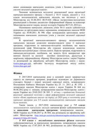 вимог оцінювання навчальних досягнень учнів з базових дисциплін у
системі загальної середньої освіти».
Чинними залишаються методичні рекомендації щодо організації
навчально-виховного процесу з біології у 10-11 класах, екології у 11-х
класах загальноосвітніх навчальних закладів, що містяться у листі
Міністерства від 01.06.2012 №1/9-426 «Щодо інструктивно-методичних
рекомендацій із базових дисциплін» (Інформаційний збірник та коментарі
Міністерства освіти і науки, молоді та спорту України №17-22, 2012 р.).
Оцінювання навчальних досягнень учнів 10-11 класів здійснюється
відповідно до орієнтовних вимог оцінювання, затверджених наказом МОН
України від 30.08.2011 № 996 «Про затвердження орієнтовних вимог
оцінювання навчальних досягнень учнів у системі загальної середньої
освіти».
В організації навчально-виховного процесу загальноосвітнім
навчальним закладам дозволено використовувати лише ті навчальні
програми, підручники та навчально-методичні посібники, що мають
відповідний гриф Міністерства або схвалені відповідною комісією
Науково-методичної ради з питань освіти. Перелік програм, підручників та
навчально-методичних посібників, які можуть бути використані при
вивчені біології та екології постійно оновлюється, друкується в
щорічному інформаційному збірнику Міністерства освіти і науки України
та розміщений на офіційному веб-сайті Міністерства освіти і науки:
(www.mon.gov.ua), веб-сайті Інституту модернізації змісту освіти:
(www.iitzo.gov.ua).
Фізика
У 2017-2018 навчальному році в основній школі завершується
перехід на навчальні програми, розроблені відповідно до Державного
стандарту базової і повної загальної середньої освіти, затвердженого
Постановою Кабінету Міністрів України від 23. 11. 2011 р. № 1392 і
затверджені наказом Міністерства освіти і науки України № 664 від
06.06.2012 року зі змінами, затвердженими наказом Міністерства освіти і
науки України від 29.05.2015 № 585. У зв’язку з прийняттям Концепції
реалізації державної політики у сфері реформування загальної середньої
освіти «Нова українська школа» на період до 2029 року в поточному році
навчальні програми для 5-9 класів загальноосвітніх навчальних закладів
були оновлені.
Таким чином, у 2017-2018 навчальному році у 7-9 класах
загальноосвітніх навчальних закладів навчання фізики здійснюватиметься
за оновленою навчальною програмою, затвердженою наказом
МОН України від 07.06.2017 р. № 804, яка розміщена на офіційному веб-
сайті Міністерства (http://mon.gov.ua/activity/education/zagalna-serednya/navchalni-
programi-5-9-klas-2017.html).
У 8-9 класах з поглибленим вивченням фізики навчання
здійснюватиметься за навчальною програмою, затвердженою наказом
МОН України від 17.07.2015 № 983, розміщеною на сайті Міністерства
 