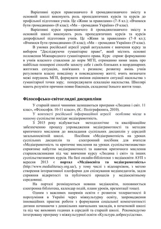 Варіативні курси правознавчого й громадянознавчого змісту в
основній школі виконують роль пропедевтичних курсів та курсів до
профільної підготовки учнів. Це «Живи за правилами» (7–8 кл.); «Вчимося
бути громадянами» (8 клас); «Ми – громадяни України» (9 клас).
Варіативні курси правознавчого й громадянознавчого змісту в
основній школі виконують роль пропедевтичних курсів та курсів
допрофільної підготовки учнів. Це «Живи за правилами» (7–8 кл.);
«Вчимося бути громадянами» (8 клас); «Ми – громадяни України» (9 клас).
В умовах російської агресії украй актуальним є вивчення курсу за
вибором "Досліджуючи гуманітарне право", який містить основні
положення Міжнародного гуманітарного права. Курс сприяє формуванню
в учнів власного ставлення до норм МГП, отриманню ними знань про
найбільш поширені способи захисту себе і своїх близьких в неординарних
життєвих ситуаціях, пов'язаних з ризиком; розвитку вмінь учнів
регулювати власну поведінку в повсякденному житті; вчить визначати
межі порушень МГП, формувати вміння оцінювати ситуації насильства з
гуманітарної точки зору; попереджувати ескалацію насильства. Школярі
мають розуміти причини появи біженців, складнощі їхнього життя тощо.
Філософсько-світоглядні дисципліни
У старшій школі чинними залишаються програми «Людина і світ. 11
клас», «Філософія. 10-11 класи», (К.: Поліграфкнига, 2010).
У контексті російської інформаційної агресії особливе місце в
нашому суспільстві посідає медіаграмотність.
З 2015 року відбувається методологічне та кваліфікаційне
забезпеченню процесу упровадження медіаграмотності та методик
критичного мислення до викладання суспільних дисциплін у середній
загальноосвітній школі. Посібник «Медіаграмотність на уроках
суспільних дисциплін та електронний посібник для вчителя
«Медіаграмотність та критичне мислення на уроках суспільствознавства»
сприятиме набуттю медіаграмотності та навичок критичного мислення
старшокласниками під час вивчення курсу «Людина і світ» та інших
суспільствознавчих курсів. На базі онлайн-бібліотеки з медіаосвіти АУП з
вересня 2013 є портал «Медіаосвіта та медіаграмотність»
(http://www.medialiteracy.org.ua/), у тому числі з відеоархівом, з метою
створення інтерактивної платформи для спілкування медіапедагогів, задля
сприяння відкритості та публічності процесів у медіаосвітньому
середовищі.
На порталі розміщуються новини медіаосвіти, поповнюється
електронна бібліотека, календар подій, плани уроків, презентації тощо).
Одним з важливих напрямів освіти є розвиток толерантності й
порозуміння в Україні через міжкультурну освіту, запровадження
інноваційних практик роботи з формування соціальної компетентності
дитини починаючи з дошкільних навчальних закладів, в початковій школі
та під час виховних годинах в середній та старшій школі. Рекомендуємо
інтегровану програму з міжкультурної освіти «Культура добросусідства».
 