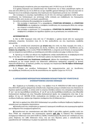 26
2) Διπλασιασμός επιτρέπεται μόνο για υπηρετήσεις από 1-9-2012 έως και 31-8-2013.
3) Ο χρόνος διορισμού των εκπαιδευτικών που δικαιούνται την εν λόγω μοριοδότηση πρέπει να
είναι από 20.5.2010 έως και 31.12.2010 και να έχει παρέλθει χρονικό διάστημα των δύο (2) ετών από το
διορισμό τους ή την ανάληψη υπηρεσίας στην περίπτωση που διορίστηκαν μετά και την 1-10-2010.
Εάν συντρέχουν οι ανωτέρω προϋποθέσεις (1,2,3) τότε στο σύστημα εμφανίζεται πεδίο κειμένου
αιτιολόγησης του διπλασιασμού και αντίστοιχο πεδίο επιλογής για επιβεβαίωση του δικαιώματος
διπλάσιων ΜΣΔ, ώστε να γίνει η αυτόματη μοριοδότηση.
Στο πεδίο αιτιολόγησης θα αναγράφονται τα ακόλουθα:
 Εάν συντρέχει η περίπτωση 7.2 γ, αναγράφεται «ΥΠΗΡΕΤΗΣΗ ΟΡΓΑΝΙΚΗΣ» ή «ΥΠΗΡΕΤΗΣΗ
ΠΡΟΣΩΡΙΝΗΣ» και αναφέρεται η απόφαση τοποθέτησης στη συγκεκριμένη θέση που κατέχει
και υπηρετεί ο εκπαιδευτικός και
 εάν συντρέχει η περίπτωση 7.2. δ αναγράφεται «ΥΠΗΡΕΤΗΣΗ ΓΙΑ ΑΝΑΓΚΕΣ ΥΠΗΡΕΣΙΑΣ» και
αναφέρεται η απόφαση του αρμόδιου οργάνου για τη μετακίνησης του εκπαιδευτικού.
ΔΙΕΥΚΡΙΝΙΖΟΥΜΕ ΟΤΙ:
1. Εάν το ΦΕΚ διορισμού είναι από την 1η
Οκτωβρίου ο χρόνος ξεκινά από την ημερομηνία
ανάληψης υπηρεσίας. Αυτονόητο είναι ότι το ίδιο ακολουθείται και στις περιπτώσεις αναβολής
ορκωμοσίας.
2. Εάν οι εκπαιδευτικοί αποσπώνται με αίτησή τους είτε εντός της ίδιας περιοχής είτε εκτός, ο
χρόνος της απόσπασης δεν προσμετράται στη διετία. Αντίθετα, εάν αποσπώνται ή διατίθενται για τις
ανάγκες της υπηρεσίας, εντός ή εκτός ΠΥΣΔΕ (Ν.3848/2010), η υπηρεσία αυτή δύναται να προσμετρηθεί,
υπό την απαραίτητη προϋπόθεση μη αναπλήρωσης από άλλο εκπαιδευτικό μέχρι τη λήξη του έτους.
3. Σχετικά με το είδος των αδειών που λαμβάνονται υπόψη ακολουθούνται τα αναφερόμενα στην
περ. στ της παρ. 2.2. του κεφαλαίου Α’ του δεύτερου μέρους της παρούσης εγκυκλίου.
4. Οι εκπαιδευτικοί που διορίστηκαν αναδρομικά, εφόσον δεν προσέφεραν συνεχή, διαρκή και
συνδεόμενη με την ενεργό άσκηση των διδακτικών καθηκόντων πραγματική υπηρεσία με φυσική
παρουσία αδιαλείπτως, σε σχολικές μονάδες της περιοχής που διορίστηκαν δεν θα λάβουν διπλασιασμό
μονάδων συνθηκών διαβίωσης.
5. Ο έλεγχος των μονάδων διπλασιασμού θα πραγματοποιείται από τις Διευθύνσεις
Δευτεροβάθμιας Εκπαίδευσης και δεν θα αποστέλλονται στο αρμόδιο Τμήμα του ΥΠ.Π.Ε.Θ.
8. ΔΙΠΛΑΣΙΑΣΜΟΣ ΜΟΡΙΟΔΟΤΗΣΗΣ ΜΟΝΙΜΩΝ ΕΚΠΑΙΔΕΥΤΙΚΩΝ ΠΟΥ ΥΠΗΡΕΤΟΥΝ ΣΕ
ΑΠΟΜΑΚΡΥΣΜΕΝΕΣ ΣΧΟΛΙΚΕΣ ΜΟΝΑΔΕΣ
8.1. Σύμφωνα με τις διατάξεις της παρ. 1 του άρθρου 4 του Ν. 4283/2014 (Α΄189) «Από το σχολικό
έτος 2014-2015 ο χρόνος πραγματικής εκπαιδευτικής υπηρεσίας μονίμων εκπαιδευτικών που διανύεται σε
δημόσιες σχολικές μονάδες, οι οποίες κατά τις κείμενες διατάξεις ανήκουν στις κατηγορίες μοριοδότησης
Θ΄ και Ι΄ για την πρωτοβάθμια εκπαίδευση, ΙΑ΄ και ΙΒ΄ για τη δευτεροβάθμια εκπαίδευση, στην Αθωνιάδα
Εκκλησιαστική Ακαδημία και στην Πατμιάδα Εκκλησιαστική Σχολή, που αναφέρονται στην παρ. 8 του
άρθρου 16 του π.δ. 50/1996 (Α΄45), υπολογίζεται στο διπλάσιο για τον προσδιορισμό των μονάδων
συνθηκών διαβίωσης, εφόσον έχει διαρκέσει τουλάχιστον δύο (2) διδακτικά έτη.»
8.2. Από το σχολικό έτος 2014-2015 διπλασιασμό των μονάδων συνθηκών διαβίωσης λαμβάνουν οι
εκπαιδευτικοί των παρακάτω περιπτώσεων:
α) Εκπαιδευτικοί που υπηρέτησαν με οργανική ή προσωρινή τοποθέτηση στα συγκεκριμένα σχολεία
για τουλάχιστον δύο συνεχόμενα σχολικά έτη.
β) Εκπαιδευτικοί που αποσπάστηκαν από άλλα ΠΥΣΔΕ ή από άλλες σχολικές μονάδες εντός του
ίδιου ΠΥΣΔΕ και υπηρέτησαν στα συγκεκριμένα σχολεία καθ’ όλη τη διάρκεια δύο τουλάχιστον
συνεχόμενων διδακτικών ετών (από 01/09 έως 30/06). Ο διπλασιασμός θα γίνεται κατ’ αναλογία για τους
μήνες διάρκειας του κάθε διδακτικού έτους, ενώ για τους θερινούς μήνες ο εκπαιδευτικός θα
μοριοδοτείται κατ’ αναλογία με τα μόρια της οργανικής τους θέσης.
 