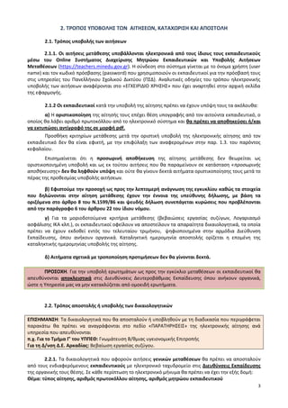 3
2. ΤΡΟΠΟΣ ΥΠΟΒΟΛΗΣ ΤΩΝ ΑΙΤΗΣΕΩΝ, ΚΑΤΑΧΩΡΙΣΗ ΚΑΙ ΑΠΟΣΤΟΛΗ
2.1. Τρόπος υποβολής των αιτήσεων
2.1.1. Οι αιτήσεις μετάθεσης υποβάλλονται ηλεκτρονικά από τους ίδιους τους εκπαιδευτικούς
μέσω του Online Συστήματος Διαχείρισης Μητρώου Εκπαιδευτικών και Υποβολής Αιτήσεων
Μεταθέσεων (https://teachers.minedu.gov.gr). Η σύνδεση στο σύστημα γίνεται με το όνομα χρήστη (user
name) και τον κωδικό πρόσβασης (password) που χρησιμοποιούν οι εκπαιδευτικοί για την πρόσβασή τους
στις υπηρεσίες του Πανελλήνιου Σχολικού Δικτύου (ΠΣΔ). Αναλυτικές οδηγίες του τρόπου ηλεκτρονικής
υποβολής των αιτήσεων αναφέρονται στο «ΕΓΧΕΙΡΙΔΙΟ ΧΡΗΣΗΣ» που έχει αναρτηθεί στην αρχική σελίδα
της εφαρμογής.
2.1.2 Οι εκπαιδευτικοί κατά την υποβολή της αίτησης πρέπει να έχουν υπόψη τους τα ακόλουθα:
α) Η οριστικοποίηση της αίτησής τους επέχει θέση υπογραφής από τον αιτούντα εκπαιδευτικό, ο
οποίος θα λάβει αριθμό πρωτοκόλλου από το ηλεκτρονικό σύστημα και θα πρέπει να αποθηκεύσει ή/και
να εκτυπώσει αντίγραφό της σε μορφή pdf.
Προσθήκη κριτηρίων μετάθεσης μετά την οριστική υποβολή της ηλεκτρονικής αίτησης από τον
εκπαιδευτικό δεν θα είναι εφικτή, με την επιφύλαξη των αναφερομένων στην παρ. 1.3. του παρόντος
κεφαλαίου.
Επισημαίνεται ότι η προσωρινή αποθήκευση της αίτησης μετάθεσης δεν θεωρείται ως
οριστικοποιημένη υποβολή και ως εκ τούτου αιτήσεις που θα παραμείνουν σε κατάσταση «προσωρινής
αποθήκευσης» δεν θα ληφθούν υπόψη και ούτε θα γίνουν δεκτά αιτήματα οριστικοποίησης τους μετά το
πέρας της προθεσμίας υποβολής αιτήσεων.
β) Εφιστούμε την προσοχή ως προς την λεπτομερή ανάγνωση της εγκυκλίου καθώς τα στοιχεία
που δηλώνονται στην αίτηση μετάθεσης έχουν την έννοια της υπεύθυνης δήλωσης, με βάση τα
οριζόμενα στο άρθρο 8 του Ν.1599/86 και ψευδής δήλωση συνεπάγεται κυρώσεις που προβλέπονται
από την παράγραφο 6 του άρθρου 22 του ίδιου νόμου.
γ) Για τα μοριοδοτούμενα κριτήρια μετάθεσης (βεβαιώσεις εργασίας συζύγων, Λογαριασμό
ασφάλισης ΙΚΑ κλπ.), οι εκπαιδευτικοί οφείλουν να αποστείλουν τα απαραίτητα δικαιολογητικά, τα οποία
πρέπει να έχουν εκδοθεί εντός του τελευταίου τριμήνου, ψηφιοποιημένα στην αρμόδια Διεύθυνση
Εκπαίδευσης, όπου ανήκουν οργανικά. Καταληκτική ημερομηνία αποστολής ορίζεται η επομένη της
καταληκτικής ημερομηνίας υποβολής της αίτησης.
δ) Αιτήματα σχετικά με τροποποίηση προτιμήσεων δεν θα γίνονται δεκτά.
ΠΡΟΣΟΧΗ. Για την υποβολή ερωτημάτων ως προς την εγκύκλιο μεταθέσεων οι εκπαιδευτικοί θα
απευθύνονται αποκλειστικά στις Διευθύνσεις Δευτεροβάθμιας Εκπαίδευσης όπου ανήκουν οργανικά,
ώστε η Υπηρεσία μας να μην κατακλύζεται από ομοειδή ερωτήματα.
2.2. Τρόπος αποστολής ή υποβολής των δικαιολογητικών
ΕΠΙΣΗΜΑΝΣΗ: Τα δικαιολογητικά που θα αποσταλούν ή υποβληθούν με τη διαδικασία που περιγράφεται
παρακάτω θα πρέπει να αναγράφονται στο πεδίο «ΠΑΡΑΤΗΡΗΣΕΙΣ» της ηλεκτρονικής αίτησης ανά
υπηρεσία που απευθύνονται
π.χ. Για το Τμήμα Γ’ του ΥΠΠΕΘ: Γνωμάτευση Β/θμιας υγειονομικής Επιτροπής
Για τη Δ/νση Δ.Ε. Αρκαδίας: Βεβαίωση εργασίας συζύγου.
2.2.1. Τα δικαιολογητικά που αφορούν αιτήσεις γενικών μεταθέσεων θα πρέπει να αποσταλούν
από τους ενδιαφερόμενους εκπαιδευτικούς με ηλεκτρονικό ταχυδρομείο στις Διευθύνσεις Εκπαίδευσης
της οργανικής τους θέσης. Σε κάθε περίπτωση το ηλεκτρονικό μήνυμα θα πρέπει να έχει την εξής δομή:
Θέμα: τύπος αίτησης, αριθμός πρωτοκόλλου αίτησης, αριθμός μητρώου εκπαιδευτικού
 