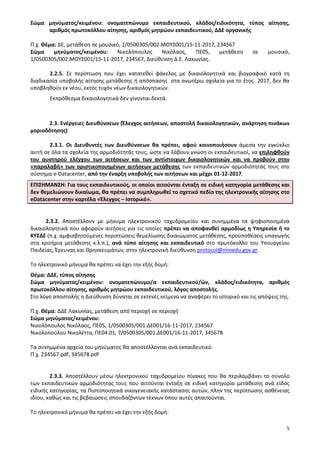 5
Σώμα μηνύματος/κειμένου: ονοματεπώνυμο εκπαιδευτικού, κλάδος/ειδικότητα, τύπος αίτησης,
αριθμός πρωτοκόλλου αίτησης, αριθμός μητρώου εκπαιδευτικού, ΔΔΕ οργανικής
Π.χ. Θέμα: ΔΕ, μετάθεση σε μουσικό, 1/0500305/002.ΜΟΥΣ001/15-11-2017, 234567
Σώμα μηνύματος/κειμένου: Νικολόπουλος Νικόλαος, ΠΕ05, μετάθεση σε μουσικό,
1/0500305/002.ΜΟΥΣ001/15-11-2017, 234567, Διεύθυνση Δ.Ε. Λακωνίας.
2.2.5. Σε περίπτωση που έχει κατατεθεί φάκελος με δικαιολογητικά και βιογραφικό κατά τη
διαδικασία υποβολής αίτησης μετάθεσης ή απόσπασης στα ανωτέρω σχολεία για το έτος 2017, δεν θα
υποβληθούν εκ νέου, εκτός τυχόν νέων δικαιολογητικών.
Εκπρόθεσμα δικαιολογητικά δεν γίνονται δεκτά.
2.3. Ενέργειες Διευθύνσεων (Έλεγχος αιτήσεων, αποστολή δικαιολογητικών, ανάρτηση πινάκων
μοριοδότησης)
2.3.1. Οι Διευθυντές των Διευθύνσεων θα πρέπει, αφού κοινοποιήσουν άμεσα την εγκύκλιο
αυτή σε όλα τα σχολεία της αρμοδιότητάς τους, ώστε να λάβουν γνώση οι εκπαιδευτικοί, να επιληφθούν
του αυστηρού ελέγχου των αιτήσεων και των αντίστοιχων δικαιολογητικών και να προβούν στην
«παραλαβή» των οριστικοποιημένων αιτήσεων μετάθεσης των εκπαιδευτικών αρμοδιότητάς τους στο
σύστημα e-Datacenter, από την έναρξη υποβολής των αιτήσεων και μέχρι 01-12-2017.
ΕΠΙΣΗΜΑΝΣΗ: Για τους εκπαιδευτικούς, οι οποίοι αιτούνται ένταξη σε ειδική κατηγορία μετάθεσης και
δεν θεμελιώνουν δικαίωμα, θα πρέπει να συμπληρωθεί το σχετικό πεδίο της ηλεκτρονικής αίτησης στο
eDatacenter στην καρτέλα «Έλεγχος – Ιστορικό».
2.3.2. Αποστέλλουν με μήνυμα ηλεκτρονικού ταχυδρομείου και συνημμένα τα ψηφιοποιημένα
δικαιολογητικά που αφορούν αιτήσεις για τις οποίες πρέπει να αποφανθεί αρμοδίως η Υπηρεσία ή το
ΚΥΣΔΕ (π.χ. αμφισβητούμενες περιπτώσεις θεμελίωσης δικαιώματος μετάθεσης, προϋποθέσεις υπαγωγής
στα κριτήρια μετάθεσης κ.λ.π.), ανά τύπο αίτησης και εκπαιδευτικό στο πρωτόκολλο του Υπουργείου
Παιδείας, Έρευνας και Θρησκευμάτων, στην ηλεκτρονική διεύθυνση protocol@minedu.gov.gr.
Tο ηλεκτρονικό μήνυμα θα πρέπει να έχει την εξής δομή:
Θέμα: ΔΔΕ, τύπος αίτησης
Σώμα μηνύματος/κειμένου: ονοματεπώνυμο/α εκπαιδευτικού/ών, κλάδος/ειδικότητα, αριθμός
πρωτοκόλλου αίτησης, αριθμός μητρώου εκπαιδευτικού, λόγος αποστολής.
Στο λόγο αποστολής η Διεύθυνση δύναται σε εκτενές κείμενο να αναφέρει το ιστορικό και τις απόψεις της.
Π.χ. Θέμα: ΔΔΕ Λακωνίας, μετάθεση από περιοχή σε περιοχή
Σώμα μηνύματος/κειμένου:
Νικολόπουλος Νικόλαος, ΠΕ05, 1/0500305/001.ΔΕ001/16-11-2017, 234567
Νικολοπούλου Νικολέττα, ΠΕ04.01, 7/0500305/001.ΔΕ001/16-11-2017, 345678
Τα συνημμένα αρχεία του μηνύματος θα αποστέλλονται ανά εκπαιδευτικό.
Π.χ. 234567.pdf, 345678.pdf
2.3.3. Αποστέλλουν μέσω ηλεκτρονικού ταχυδρομείου πίνακες που θα περιλαμβάνει το σύνολο
των εκπαιδευτικών αρμοδιότητας τους που αιτούνται ένταξη σε ειδική κατηγορία μετάθεσης ανά είδος
ειδικής κατηγορίας, τα Πιστοποιητικά οικογενειακής κατάστασης αυτών, πλην της περίπτωσης ασθένειας
ιδίου, καθώς και τις βεβαιώσεις σπουδαζόντων τέκνων όπου αυτές απαιτούνται.
Tο ηλεκτρονικό μήνυμα θα πρέπει να έχει την εξής δομή:
 