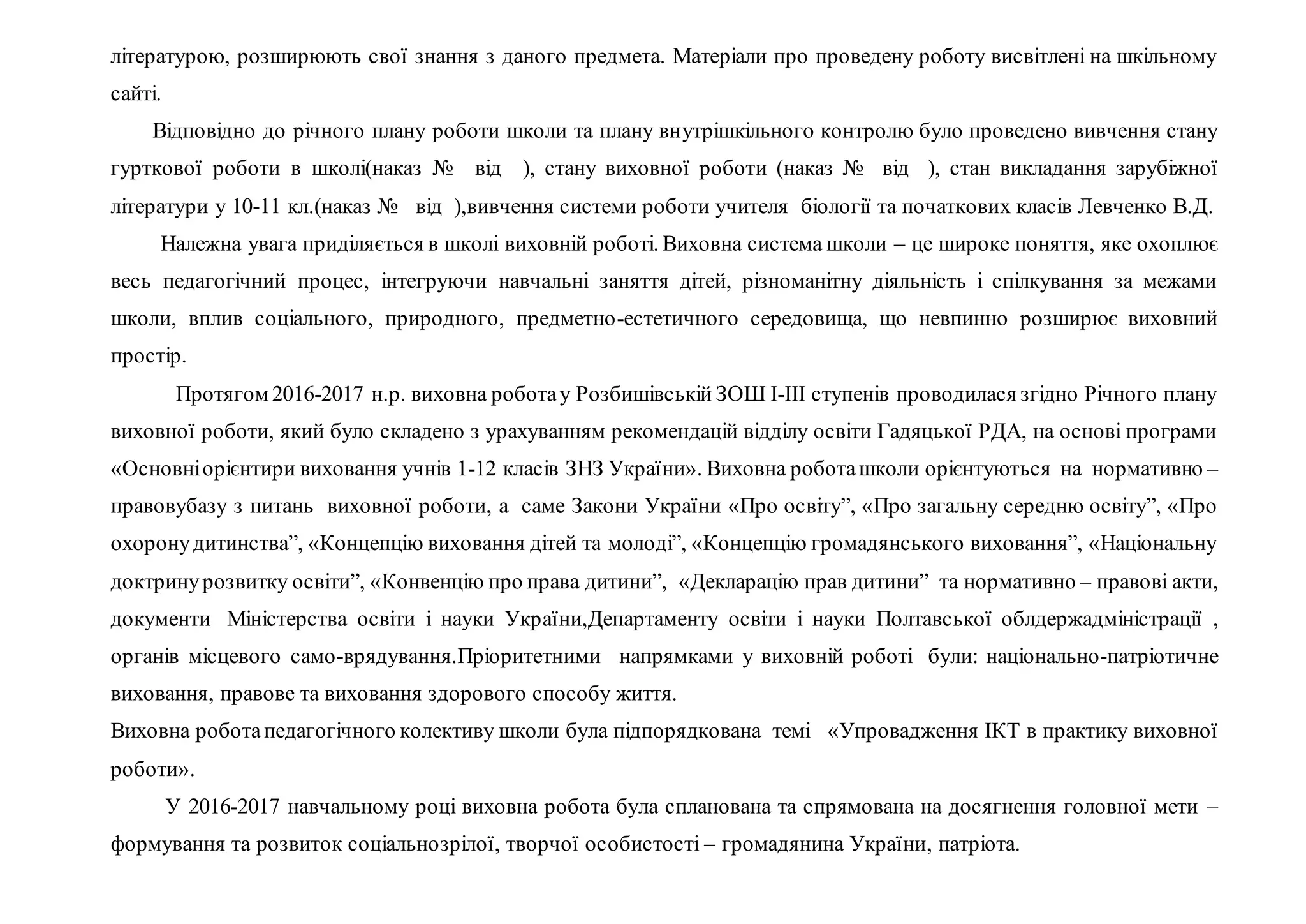 літературою, розширюють свої знання з даного предмета. Матеріали про проведену роботу висвітлені на шкільному
сайті.
Відповідно до річного плану роботи школи та плану внутрішкільного контролю було проведено вивчення стану
гурткової роботи в школі(наказ № від ), стану виховної роботи (наказ № від ), стан викладання зарубіжної
літератури у 10-11 кл.(наказ № від ),вивчення системи роботи учителя біології та початкових класів Левченко В.Д.
Належна увага приділяється в школі виховній роботі. Виховна система школи – це широке поняття, яке охоплює
весь педагогічний процес, інтегруючи навчальні заняття дітей, різноманітну діяльність і спілкування за межами
школи, вплив соціального, природного, предметно-естетичного середовища, що невпинно розширює виховний
простір.
Протягом 2016-2017 н.р. виховна роботау Розбишівській ЗОШ І-ІІІ ступенів проводилася згідно Річного плану
виховної роботи, який було складено з урахуванням рекомендацій відділу освіти Гадяцької РДА, на основі програми
«Основніорієнтири виховання учнів 1-12 класів ЗНЗ України». Виховна роботашколи орієнтуються на нормативно –
правовубазу з питань виховної роботи, а саме Закони України «Про освіту”, «Про загальну середню освіту”, «Про
охоронудитинства”, «Концепцію виховання дітей та молоді”, «Концепцію громадянського виховання”, «Національну
доктринурозвитку освіти”, «Конвенцію про права дитини”, «Декларацію прав дитини” та нормативно – правові акти,
документи Міністерства освіти і науки України,Департаменту освіти і науки Полтавської облдержадміністрації ,
органів місцевого само-врядування.Пріоритетними напрямками у виховній роботі були: національно-патріотичне
виховання, правове та виховання здорового способу життя.
Виховна роботапедагогічного колективу школи була підпорядкована темі «Упровадження ІКТ в практику виховної
роботи».
У 2016-2017 навчальному році виховна робота була спланована та спрямована на досягнення головної мети –
формування та розвиток соціальнозрілої, творчої особистості – громадянина України, патріота.
 
