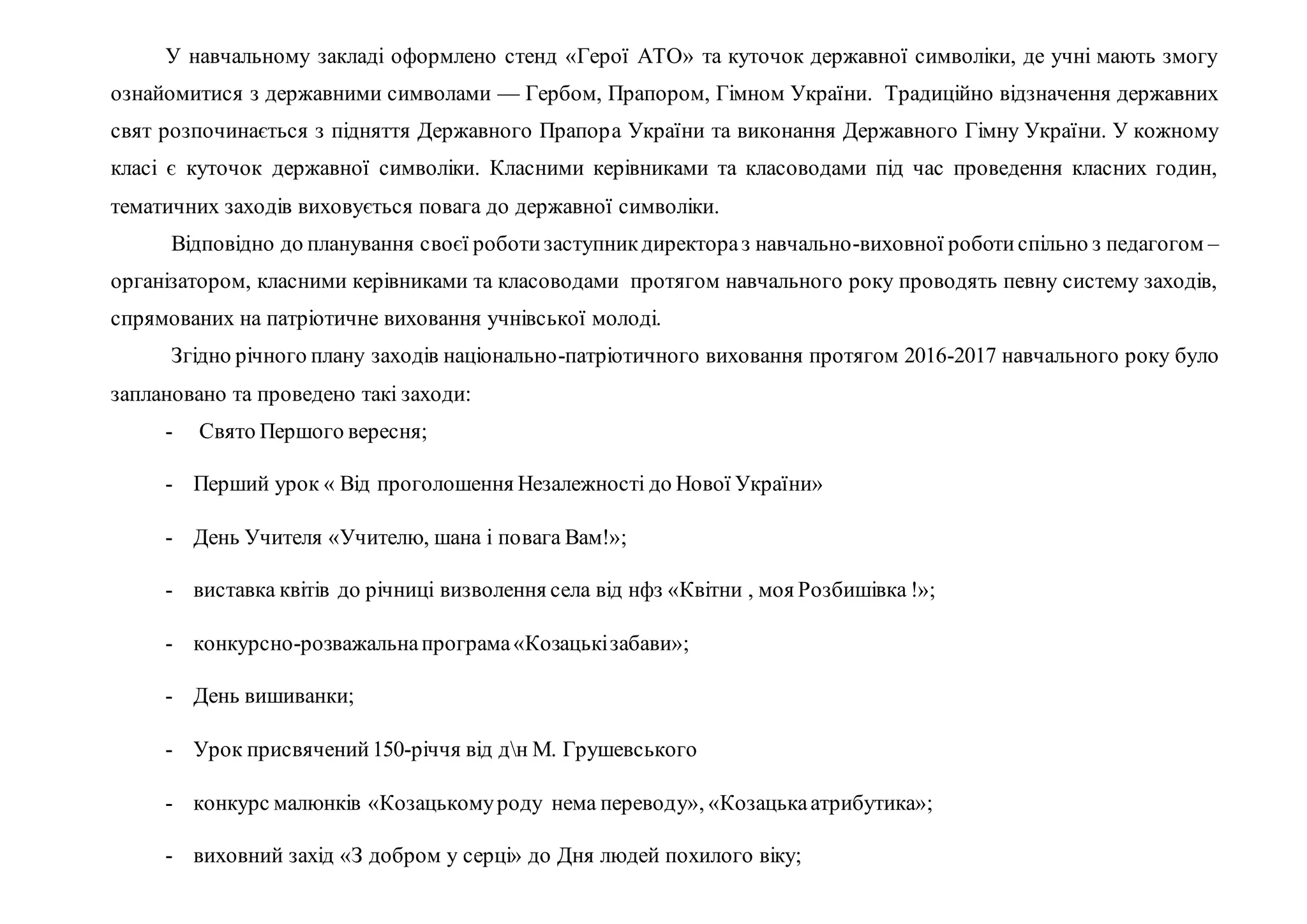 У навчальному закладі оформлено стенд «Герої АТО» та куточок державної символіки, де учні мають змогу
ознайомитися з державними символами — Гербом, Прапором, Гімном України. Традиційно відзначення державних
свят розпочинається з підняття Державного Прапора України та виконання Державного Гімну України. У кожному
класі є куточок державної символіки. Класними керівниками та класоводами під час проведення класних годин,
тематичних заходів виховується повага до державної символіки.
Відповідно до планування своєї роботизаступникдиректораз навчально-виховної роботиспільно з педагогом –
організатором, класними керівниками та класоводами протягом навчального року проводять певну систему заходів,
спрямованих на патріотичне виховання учнівської молоді.
Згідно річного плану заходів національно-патріотичного виховання протягом 2016-2017 навчального року було
заплановано та проведено такі заходи:
- Свято Першого вересня;
- Перший урок « Від проголошення Незалежності до Нової України»
- День Учителя «Учителю, шана і повага Вам!»;
- виставка квітів до річниці визволення села від нфз «Квітни , моя Розбишівка !»;
- конкурсно-розважальнапрограма«Козацькізабави»;
- День вишиванки;
- Урок присвячений150-річчя від дн М. Грушевського
- конкурс малюнків «Козацькомуроду нема переводу», «Козацькаатрибутика»;
- виховний захід «З добром у серці» до Дня людей похилого віку;
 