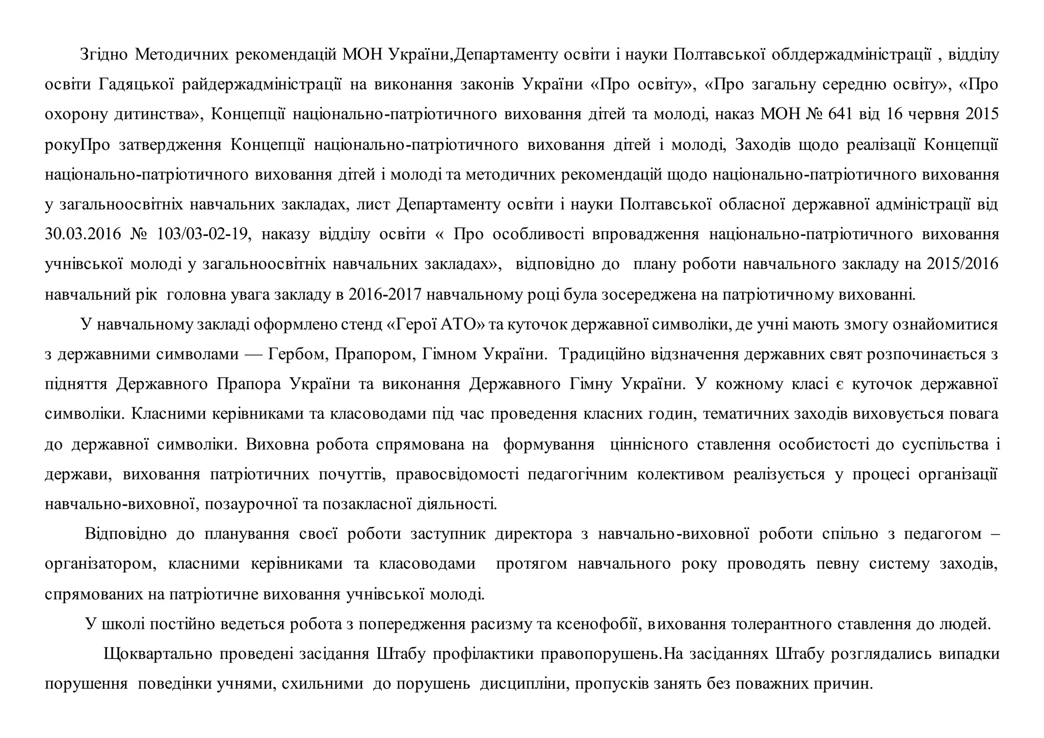 Згідно Методичних рекомендацій МОН України,Департаменту освіти і науки Полтавської облдержадміністрації , відділу
освіти Гадяцької райдержадміністрації на виконання законів України «Про освіту», «Про загальну середню освіту», «Про
охорону дитинства», Концепції національно-патріотичного виховання дітей та молоді, наказ МОН № 641 від 16 червня 2015
рокуПро затвердження Концепції національно-патріотичного виховання дітей і молоді, Заходів щодо реалізації Концепції
національно-патріотичного виховання дітей і молоді та методичних рекомендацій щодо національно-патріотичного виховання
y загальноосвітніх навчальних закладах, лист Департаменту освіти і науки Полтавської обласної державної адміністрації від
30.03.2016 № 103/03-02-19, наказу відділу освіти « Про особливості впровадження національно-патріотичного виховання
учнівської молоді у загальноосвітніх навчальних закладах», відповідно до плану роботи навчального закладу на 2015/2016
навчальний рік головна увага закладу в 2016-2017 навчальному році була зосереджена на патріотичному вихованні.
У навчальному закладі оформлено стенд «Герої АТО» та куточок державної символіки, де учні мають змогу ознайомитися
з державними символами — Гербом, Прапором, Гімном України. Традиційно відзначення державних свят розпочинається з
підняття Державного Прапора України та виконання Державного Гімну України. У кожному класі є куточок державної
символіки. Класними керівниками та класоводами під час проведення класних годин, тематичних заходів виховується повага
до державної символіки. Виховна робота спрямована на формування ціннісного ставлення особистості до суспільства і
держави, виховання патріотичних почуттів, правосвідомості педагогічним колективом реалізується у процесі організації
навчально-виховної, позаурочної та позакласної діяльності.
Відповідно до планування своєї роботи заступник директора з навчально-виховної роботи спільно з педагогом –
організатором, класними керівниками та класоводами протягом навчального року проводять певну систему заходів,
спрямованих на патріотичне виховання учнівської молоді.
У школі постійно ведеться робота з попередження расизму та ксенофобії, виховання толерантного ставлення до людей.
Щоквартально проведені засідання Штабу профілактики правопорушень.На засіданнях Штабу розглядались випадки
порушення поведінки учнями, схильними до порушень дисципліни, пропусків занять без поважних причин.
 