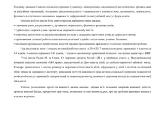 В основу діяльності школи покладено принцип гуманізму, демократизму, незалежності від політичних, громадських
та релігійних організацій, поєднання загальнолюдського і національного взаємозв’язку, розумового, морального,
фізичного і естетичного виховання, науковості, диференціації, індивідуалізації змісту і форм освіти.
Виховна робота школи була спрямована на вирішення таких завдань:
• створення умов для розумового, духовного, морального, фізичного розвитку учнів;
• турбота про здоров'я учнів, пропаганда здорового способу життя;
• естетичне, екологічне та трудове виховання як одна з складових підготовки учнів до дорослого життя;
• продовження спільної роботи психолого-педагогічної служби з педагогами, учнями, батьками;
• виховання громадсько-патріотичних якостей завдяки продовженню краєзнавчої та воєнно-патріотичної роботи.
Над реалізацією мети і завдань виховної роботив школі в 2016-2017 навчальному році працювало 4 класоводи
1-4 класів, 3 класних керівники 5-11 класів, 1 педагог-організатор, практичнийпсихолог, заступник директора з НВР.
Учні школи Рудик М. та Смаль Ю (керівник проекту Козуб Н.П.) у приймали участь у Всеукраїнському
конкурсі шкільних малюнків «Мої права», приурочений до Дня захисту дітей, де здобули перемоги і зайняли І місце.
Конкурс проводиться з метою розвинути морально-етичні якості дітей, сформувати у дітей і підлітків позитивний
образ права як державного інституту, виховання почуття важливості прав дитини; соціальної підтримки талановитої
учнівської молоді, сприяння їхсамореалізації та творчомурозвитку, активного залучення молодідо соціально-вагомої
діяльності.
Учителі розподілили протягом кожного місяця виховні справи всіх основних напрямів виховної роботи;
провели виховні бесіди, приурочені трагічним, визначним та пам’ятним подіям, про що зроблені відповідні записи в
класних журналах.
 