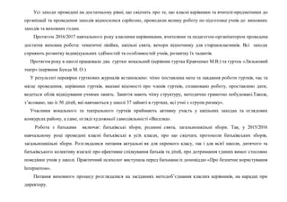 Усі заходи проведені на достатньому рівні, що свідчить про те, що класні керівники та вчителі-предметники до
організації та проведення заходів відносилися серйозно, проводили велику роботу по підготовці учнів до виховних
заходів та виховних годин.
Протягом 2016/2017 навчального року класними керівниками, вчителями та педагогом-організатором проведена
достатня виховна робота: тематичні лінійки, шкільні свята, вечори відпочинку для старшокласників. Всі заходи
сприяють розвитку індивідуальних здібностей та особливостей учнів, розвитку їх талантів.
Протягом року в школі працювало два гуртки: вокальний (керівник гуртка Кравченко М.В.) та гурток «Ляльковий
театр» (керівник Бунда М. О.)
У результаті перевірки гурткових журналів встановлено: чітко поставлена мета та завдання роботи гуртків, час та
місце проведення, керівники гуртків, вказані відомості про членів гуртків, сплановано роботу, проставлено дати,
ведеться облік відвідування учнями занять. Заняття мають чітку структуру, методично грамотно побудовані.Також,
з’ясовано, що із 50 дітей, які навчаються у школі 37 зайняті в гуртках, всі учні з «групи ризику».
Учасники вокального та театрального гуртків приймають активну участь у шкільних заходах та оглядових
конкурсах району, а саме, огляді художньої самодіяльності «Веселка».
Робота з батьками включає: батьківські збори, родинні свята, загальношкільні збори. Так, у 2015/2016
навчальному році проведені класні батьківські в усіх класах, про що свідчать протоколи батьківських зборів,
загальношкільні збори. Розглядалися питання актуальні як для окремого класу, так і для всієї школи, дитячого та
батьківського колективу взагалі: про ефективне спілкування батьків та дітей, про дотримання єдиних вимог стосовно
поведінки учнів у школі. Практичний психолог виступила перед батьками із доповіддю «Про безпечне користування
Інтернетом».
Питання виховного процесу розглядалися на засіданнях методоб’єднання класних керівників, на нарадах при
директору.
 
